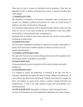 These tests are used to measure an individual’s activity preferences. These tests are
particularly useful for students considering many careers or employees deciding upon
career changes.
5). PERSONALITY TEST:
The importance of personality to job success is undeniable. Often an individual who
possesses the intelligence, aptitude and experience for certain has failed because of
inability to get along with and motivate other people.
It is conducted to judge maturity, social or interpersonal skills, behavior under stress and
strain, etc. this test is very much essential on case of selection of sales force, public
relation staff, etc. where personality plays an important role.
Personality tests are similar to interest tests in that they, also, involve a serious problem
of obtaining an honest answer.
6). PROJECTIVE TEST:
This test requires interpretation of problems or situations. For example, a photograph or a
picture can be shown to the candidates and they are asked to give their views, and
opinions about the picture.
7). GENERAL KNOWLEDGE TEST:
Now days G.K. Tests are very common to find general awareness of the candidates in the
field of sports, politics, world affairs, current affairs.
8). PERCEPTION TEST:
At times perception tests can be conducted to find out beliefs, attitudes, and mental
sharpness.etc.
9). GRAPHOLOGY TEST:
It is designed to analyze the handwriting of individual. It has been said that an
individual’s handwriting can suggest the degree of energy, inhibition and spontaneity, as
well as disclose the idiosyncrasies and elements of balance and control. For example, big
letters and emphasis on capital letters indicate a tendency towards domination and
competitiveness. A slant to the right, moderate pressure and good legibility show
leadership potential.
10). POLYGRAPH TEST: Polygraph is a lie detector, which is designed to ensure
accuracy of the information given in the applications. Department store, banks, treasury
27
 