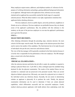 Many employers request names, addresses, and telephone numbers of references for the
purpose of verifying information and perhaps, gaining additional background information
on an applicant. Although listed on the application form, references are not usually
checked until an applicant has successfully reached the fourth stage of a sequential
selection process. When the labour market is very tight, organizations sometimes hire
applicants before checking references.
Previous employers, known as public figures, university professors, neighbours or
friends can act as references. Previous employers are preferable because they are already
aware of the applicant’s performance. But, the problem with this reference is the
tendency on the part of the previous employers to over-rate the applicant’s performance
just to get rid of the person.
STEP 5: -
SELECTION DECISION:-
After obtaining information through the preceding steps, selection decision- the most
critical of all the steps- must be made. The other stages in the selection process have been
used to narrow the number of the candidates. The final decision has to be made the pool
of individuals who pas the tests, interviews and reference checks.
The view of the line manager will be generally considered in the final selection because it
is he/she who is responsible for the performance of the new employee. The HR manager
plays a crucial role in the final selection.
STEP 6: -
PHYSICAL EXAMINATION: -
After the selection decision and before the job offer is made, the candidate is required to
undergo a physical fitness test. A job offer is, often, contingent upon the candidate being
declared fit after the physical examination. The results of the medical fitness test are
recorded in a statement and are preserved in the personnel records. There are several
objectives behind a physical test. Obviously, one reason for a physical test is to detect if
the individual carries any infectious disease. Secondly, the test assists in determining
whether an applicant is physically fit to perform the work. Thirdly, the physical
examination information can be used to determine if there are certain physical
capabilities, which differentiate successful and less successful employees. Fourth,
medical check-up protects applicants with health defects from undertaking work that
33
 