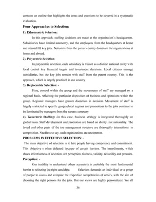 contains an outline that highlights the areas and questions to be covered in a systematic
evaluation.
Four Approaches to Selection:
1). Ethnocentric Selection:
In this approach, staffing decisions are made at the organization’s headquarters.
Subsidiaries have limited autonomy, and the employees from the headquarters at home
and abroad fill key jobs. Nationals from the parent country dominate the organizations at
home and abroad.
2). Polycentric Selection:
In polycentric selection, each subsidiary is treated as a distinct national entity with
local control key financial targets and investment decisions. Local citizens manage
subsidiaries, but the key jobs remain with staff from the parent country. This is the
approach, which is largely practiced in our country
3). Regiocentric Selection: -
Here, control within the group and the movements of staff are managed on a
regional basis, reflecting the particular disposition of business and operations within the
group. Regional managers have greater discretion in decision. Movement of staff is
largely restricted to specific geographical regions and promotions to the jobs continue to
be dominated by managers from the parents company.
4). Geocentric Staffing: -In this case, business strategy is integrated thoroughly on
global basis. Staff development and promotion are based on ability, not nationality. The
broad and other parts of the top management structure are thoroughly international in
composition. Needless to say, such organizations are uncommon.
PROBLEMS IN EFFECTIVE SELECTION: -
The main objective of selection is to hire people having competence and commitment.
This objective s often defeated because of certain barriers. The impediments, which
check effectiveness of selection, are perception, fairness, validity, reliability and pressure.
Perception: -
Our inability to understand others accurately is probably the most fundamental
barrier to selecting the right candidate. Selection demands an individual or a group
of people to assess and compare the respective competencies of others, with the aim of
choosing the right persons for the jobs. But our views are highly personalized. We all
36
 