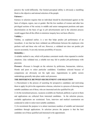 perceive the world differently. Our limited perceptual ability is obviously a stumbling
block to the objective and rational selection of the people.
Fairness: -
Fairness in selection requires that no individual should be discriminated against on the
basis of religion, region, race or gender. But the low numbers of women and other less
privileged sections of the society in middle and senior management positions and open
discrimination on the basis of age in job advertisements and in the selection process
would suggest that all the efforts to minimize inequity have not been effective.
Validity: -
Validity, as explained earlier, is a test that helps predict job performance of an
incumbent. A test that has been validated can differentiate between the employees who
perform well and those who will not. However, a validated test does not predict job
success accurately. It can only increase possibility of success.
Reliability: -
A reliable method is one, which will produce consistent results when repeated in similar
situations. Like validated test, a reliable test may fail to predict job performance with
precision.
Pressure: -Pressure is brought on the selectors by politicians, bureaucrats, relatives,
friends and peers to select particular candidates. Candidates selected because of
compulsions are obviously not the right ones. Appointments to public sectors
undertakings generally take place under such pressures.
THE DIFFERENCE BETWEEN RECRUITMENT AND SELECTION
1.) Recruitment is the process of searching for prospective candidates and motivating
them to apply for job in the organization whereas, selection is a process of choosing most
suitable candidates out of those, who are interested and also qualified for job.
2.) In the recruitment process, vacancies available are finalized, publicity is given to them
and applications are collected from interested candidates. In the selection process,
available applications are scrutinized. Tests, interview and medical examination are
conducted in order to select most suitable candidates.
3.) In recruitment the purpose is to attract maximum numbers of suitable and interested
candidates through applications. In selection process the purpose is that the best
candidate out of those qualified and interested in the appointment.
37
 