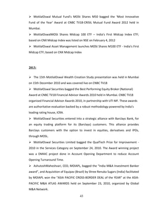  MotilalOswal Mutual Fund’s MOSt Shares M50 bagged the ‘Most Innovative
Fund of the Year’ Award at CNBC TV18-CRISIL Mutual Fund Award 2012 held in
Mumbai.
 MotilalOswalMOSt Shares Midcap 100 ETF – India’s First Midcap Index ETF;
based on CNX Midcap Index was listed on NSE on February 4, 2012
 MotilalOswal Asset Management launches MOSt Shares M100 ETF - India’s First
Midcap ETF; based on CNX Midcap Index
2013:
 The 15th MotilalOswal Wealth Creation Study presentation was held in Mumbai
on 15th December 2010 and was covered live on CNBC TV18
 MotilalOswal Securities bagged the Best Performing Equity Broker (National)
Award at CNBC TV18 Financial Advisor Awards 2010 held in Mumbai. CNBC TV18
organised Financial Advisor Awards 2010, in partnership with UTI MF. These awards
are authoritative evaluation backed by a robust methodology powered by India’s
leading rating house, ICRA.
 MotilalOswal Securities entered into a strategic alliance with Barclays Bank, for
an equity trading platform for its (Barclays) customers. This alliance provides
Barclays customers with the option to invest in equities, derivatives and IPOs,
through MOSL.
 MotilalOswal Securities Limited bagged the QualTech Prize for Improvement -
2010 in the Services Category on September 24, 2010. The Award winning project
was a DMAIC project done in Account Opening Department to reduce Account
Opening Turnaround Time.
 AshutoshMaheshvari, CEO, MOIAPL, bagged the “India M&A Investment Banker
award”, and Acquisition of Equipav (Brazil) by Shree Renuka Sugars (India) facilitated
by MOIAPL won the “ASIA PACIFIC CROSS-BORDER DEAL of the YEAR” at the ASIA-
PACIFIC M&A ATLAS AWARDS held on September 23, 2010, organized by Global
M&A Network.
43
 