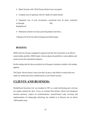  Better Security with 128-bit Secure Socket Layer encryption
 Complete ease of operation with 46+ Banks for funds transfer
 Integrated view of your investments, customised news & alerts, watchlists,
etc.through “My
MotilalOswal”
 Dedicated customer see team, personal guidance and more…
# Margin will not be less than Exchange prescribed margin
BENEFITS:
MOSt Advisory Group is equipped to augment and alter the investments in an effort to
create healthy portfolio. MOSt Equity Advisor adjusts the portfolio to value addition and
erosion across the researched companies.
On the trading side the ideas are picked out of bouquet of products suitable to the trading
appetite.
The Equity Advisor doesn’t stop at just that, he goes a step further to ensure that your
trades are settled and stocks credited timely in your Demat account.
CLIENTS AND BUSINESS:
MotilalOswal Securities Ltd. was founded in 1987 as a small sub-broking unit, with just
two people running the show. Focus on customer-first-attitude, ethical and transparent
business practices, respect for professionalism, research-based value investing and
implementation of cutting-edge technology has enabled us to blossom into an almost
1600 member team.
47
 