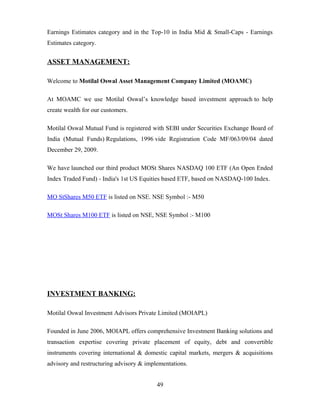 Earnings Estimates category and in the Top-10 in India Mid & Small-Caps - Earnings
Estimates category.
ASSET MANAGEMENT:
Welcome to Motilal Oswal Asset Management Company Limited (MOAMC)
At MOAMC we use Motilal Oswal’s knowledge based investment approach to help
create wealth for our customers.
Motilal Oswal Mutual Fund is registered with SEBI under Securities Exchange Board of
India (Mutual Funds) Regulations, 1996 vide Registration Code MF/063/09/04 dated
December 29, 2009.
We have launched our third product MOSt Shares NASDAQ 100 ETF (An Open Ended
Index Traded Fund) - India's 1st US Equities based ETF, based on NASDAQ-100 Index.
MO StShares M50 ETF is listed on NSE. NSE Symbol :- M50
MOSt Shares M100 ETF is listed on NSE, NSE Symbol :- M100
INVESTMENT BANKING:
Motilal Oswal Investment Advisors Private Limited (MOIAPL)
Founded in June 2006, MOIAPL offers comprehensive Investment Banking solutions and
transaction expertise covering private placement of equity, debt and convertible
instruments covering international & domestic capital markets, mergers & acquisitions
advisory and restructuring advisory & implementations.
49
 