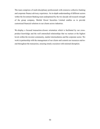 The team comprises of multi-disciplinary professionals with extensive collective banking
and corporate finance advisory experience. An in-depth understanding of different sectors
within the Investment Banking team underpinned by the two decade old research strength
of the group company, Motilal Oswal Securities Limited enables us to provide
customized financial solutions to our clients across industries.
We display a focused transaction-closure orientation which is facilitated by our cross-
product knowledge and the well entrenched relationships that we nurture at the highest
levels within the investor community, market intermediaries and the corporate sector. We
work in partnership with the management of our clients and commit our resources end-to-
end throughout the transaction, ensuring timely execution with minimal disruption.
50
 
