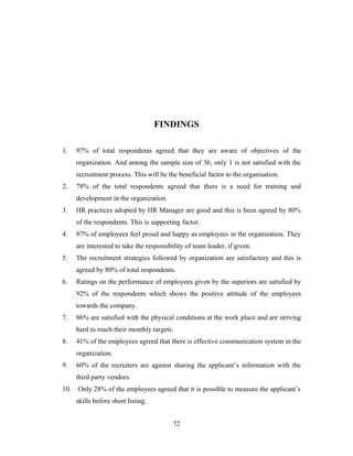 FINDINGS
1. 97% of total respondents agreed that they are aware of objectives of the
organization. And among the sample size of 36, only 1 is not satisfied with the
recruitment process. This will be the beneficial factor to the organisation.
2. 78% of the total respondents agreed that there is a need for training and
development in the organization.
3. HR practices adopted by HR Manager are good and this is been agreed by 80%
of the respondents. This is supporting factor.
4. 97% of employees feel proud and happy as employees in the organization. They
are interested to take the responsibility of team leader, if given.
5. The recruitment strategies followed by organization are satisfactory and this is
agreed by 80% of total respondents.
6. Ratings on the performance of employees given by the superiors are satisfied by
92% of the respondents which shows the positive attitude of the employees
towards the company.
7. 86% are satisfied with the physical conditions at the work place and are striving
hard to reach their monthly targets.
8. 41% of the employees agreed that there is effective communication system in the
organization.
9. 60% of the recruiters are against sharing the applicant’s information with the
third party vendors.
10. Only 28% of the employees agreed that it is possible to measure the applicant’s
skills before short listing.
72
 