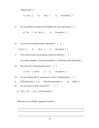 Requirement [ ]
a) Yes [ ] b) No [ ] c) No opinion [ ]
15 Are you effectively using internal database for your requirements. [ ]
a) Yes [ ] b) No [ ] c) No opinion [ ]
16. Are you aware of job postings in the portals? [ ]
a) Yes [ ] b) No [ ] c) No opinion [ ]
17 From which source you are getting maximum responses [ ]
a) Company database [ ]b) Advertisements[ ] c) Postings in the Job portals[ ]
18. Are you aware of the payments terms? [ ]
a) Yes [ ] b) No [ ] c) No opinion [ ]
19. Are you dealing with IT requirements or Non IT Requirements? [ ]
a) IT Requirements [ ] b) Non IT requirements [ ] c) Both [ ]
20. Are you aware of client Information? [ ]
a) Yes [ ] b) No [ ] c) No opinion [ ]
Please give your valuable suggestions/remarks:
79
 