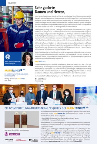 Sehr geehrte
Damen und Herren,
WILLKOMMEN
Krisen bringen Neues hervor – das gilt auch für die Instandhaltung. Wertschöpfungsprozesse werden
überdachtundbelastbarergemacht,Effizienzpotenzialeganzheitlichausgeschöpft–vonPrimärrohstoffen
undEnergiezuneuen,agilenOrganisationsformen.DanebennimmtderTransformationsdruckweiterzu:
Die 4.0-Technologien sind den Kinderschuhen entwachsen. Integrierte, vernetzte Systeme, intelligente
Sensoren,unternehmensübergreifendeKollaborationsplattformenundCloud-basierteLösungenwerden
zum echten „Enabler“ und Motor für Effizienzgewinne und mehr Flexibilität.
DerInstandhaltungobliegtdabeieine„Gatekeeper“-Funktion:WelcheInfrastrukturenmüssenaufgebaut
werdenundwiemanagenwirdasZusammenwachsenvonOTundIT?WiekönnenbestehendeAnlagenund
Maschinendigitalnachgerüstetwerden?Wiegelingtes,ausdenAnlagenwirklichrelevanteInformationen
für die Wartung herauszuziehen und inwieweit müssen wir dadurch unsere Instandhaltungsstrategien
überdenken? Wie setzen wir knappe Ressourcen und Experten-Know-how am sinnvollsten ein – und
welche Qualifikationsmaßnahmen sind nötig, um mit den Anforderungen der Zukunft Schritt zu halten?
Erfahren Sie auf unseren MainDays, wie andere führende Unternehmen Mensch, Maschine und Prozess
weiterentwickeln, um den digitalen Herausforderungen zu begegnen. Ob Einsatz von KI, Augmented
Reality, Robotics oder datengestütztes Asset Lifecycle Management in Echtzeit – unsere Experten
erörtern, welche Technologien den Praxistest bestanden haben.
Nutzen Sie die MainDays mit ihrem bewährten Format aus spannenden Industrie-Keynotes, zahlreichen
Erfahrungsberichten, Diskussionsrunden, Live Demos und Showcases als Plattform, um die für Sie
relevanten Themen zu diskutieren. Ein Intensiv-Workshop zu OEE-Optimierung durch alternative
Instandhaltungskonzepte rundet das Programm ab.
MAINTAINER 2023
Ein besonderer Höhepunkt ist wieder die Verleihung des MAINTAINERS 2023, dem ‚Oscar’ der
Instandhaltung. Die Preisträger, zwei von unserer Jury ausgewählte und prämierte Unternehmen, stellen
ihre Projekte vor. Dabei werden auch wieder innovative Dienstleistungen und Projekte berücksichtigt.
Haben Sie selbst eine neue Idee rund um die Instandhaltung pfiffig umgesetzt? Machen Sie mit und
bewerben Sie sich bis zum 31. Januar 2023. Weitere Informationen dazu finden Sie auf Seite 6.
Ich freue mich sehr auf diese Highlights und auf ein Wiedersehen – ob vor Ort oder remote.
Ihre Astrid Werner
Projektleitung
Mehr Informationen unter:
www.maindays.de
DIE AUSZEICHNUNG FÜR HERAUSRAGENDE
INSTANDHALTUNG
Wichtige Hinweise zum MAINTAINER
siehe unten
2023
Sie haben Bemerkenswertes in Ihrem Instandhaltungsbereich geleistet? Dann sollten Sie am
Wettbewerb um den MAINTAINER 2023 teilnehmen! Gesucht werden die besten
Instandhalter des Jahres – in den Kategorien:
1. MAINTAINER – Excellence in Instandhaltung & technischem Service
2. MAINTAINER – Sonderpreis für Innovation
BewerbenkönnensichInstandhaltungsteamsausIndustrieunternehmenundIndustrieservice.
DarüberhinauskönnenauchHerstellervonAusrüstungenoderEntwicklervonAnwendungen
ausgezeichnet werden.
Eine Fachjury aus unabhängigen und hochkarätigen Experten kürt in jeder Kategorie den
Gewinner.DieGewinnerindenjeweiligenKategorienpräsentierenihreProjektebzw.Produkte
aufderFachtagungMAINDAYS2023am21.März2023inBerlinineinemjeweils15-minütigen
Vortrag. Zudem werden die mit dem Award ausgezeichneten Projekte in der Fachpresse
ausführlich vorgestellt. Den Gewinnern winken eine Trophäe sowie ein Preisgeld. Die
Bewerbungsunterlagen können Sie per Post anfordern oder von unseren Webseiten
herunterladen: www.maindays.de. Einsendeschluss ist der 31. Januar 2023.
Gold-Partner MAINTAINER – Innovationspreis:
DIE INSTANDHALTUNGS-AUSZEICHNUNG DES JAHRES: DER 2023
 
