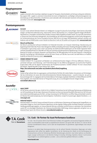 SPONSOREN, AUSSTELLER
Premiumsponsoren
Accruent
Accruent ist der weltweit führende Anbieter von intelligenten Lösungen für physische Assets/Anlagen. Damit können industrielle
Anlagen und Maschinen (Manufacturing, Lebensmittel, Chemie, Maschinenbau etc.), energieerzeugende Anlagen (Windkraft/
Wasserkraftetc.),ImmobilienundInfrastruktur(Straßen/Schienen/Häfen/Flughäfen)verwaltetwerden.AccruenthilftUnternehmen
inThemendesAssetPerformanceManagements,derInstandhaltung,desDokumentenmanagementsunddesFacilityManagements.
Als Tochterunternehmen der Fortive Foundation (Fortune 500) sind wir mit knapp 1500 Mitarbeitern weltweit vertreten und
bedienen mehr als 10.000 Kunden in einer Vielzahl von Branchen in mehr als 150 Ländern auf der ganzen Welt.www.accruent.com
Mensch und Maschine
Die Mensch und Maschine Software SE (MuM) ist ein führender Entwickler von Computer Aided Design, Manufacturing und
Engineering (CAD/CAM/CAE), Product Data Management (PDM) und Building Information Modeling/Management (BIM) mit rund
75 Standorten in ganz Europa sowie in Asien und Amerika. Das MuM-Geschäftsmodell basiert auf den beiden Segmenten MuM-
Software (Standardsoftware für CAM, BIM und CAE) und Systemhaus (kundenspezifische Digitalisierungs-Lösungen, Schulung und
Beratung für Kunden aus Industrie, Bauwesen und Infrastruktur). Die 1984 gegründete Firma hat ihren Hauptsitz in Wessling bei
München, beschäftigt gut 1.000 Mitarbeiter und hat 2021 einen Umsatz von 266 Mio. Euro erzielt. Die MuM-Aktie ist in Frankfurt
(scale30) und München (m:access) notiert. www.mum.de
COSMO CONSULT TIC GmbH
COSMO CONSULT TIC ist spezialisiert auf Betreiber von verfahrenstechnischen Anlagen in Öl & Gas, Raffinerien, Chemie u.a.
und bietet Software sowie Beratungs- und IT-Dienstleistungen für das effektive Management von technischen Projekten
(CapEx/OpEx/TAR) und die digitale Transformation der Produktionsstandorte. COSMO CONSULT TIC hat in Deutschland
die Initiative „Digitale Baustelle & Smart Industry Park“ initiiert.
https://de.cosmoconsult.com/ueber-uns/standorte/deutschland/magdeburg
Henkel
Henkel verfügt weltweit über ein ausgewogenes und diversifiziertes Portfolio. Mit starken Marken, Innovationen und Technologien
hält das Unternehmen mit seinen drei Unternehmensbereichen führende Marktpositionen – sowohl im Industrie- als auch im
Konsumentengeschäft.ImvergangenenJahrhatHenkelAdhesiveTechnologiesalsglobalerMarktführerimKlebstoffbereichLOCTITE
Pulse eingeführt, eine industrielle Internet-of-Things (IoT)-Lösung, die zur Zuverlässigkeit kritischer Anlagen beiträgt.
www.henkel-adhesives.de
Aussteller
argvis; GmbH
Als SAP Partner unterstützt die argvis; GmbH mit Sitz in Walldorf Unternehmen bei der Einführung/Optimierung und Mobilisierung
vonSAPInstandhaltung.Mitdemargvis;MaintenancePortalbietenwirIhneneinebenutzerfreundlicheAlternativezumSAPGUIsowie
eine mobile Instandhaltungslösung. Die Web- und App-Anwendung für SAP PM/EAM ist on/offline-fähig und beinhaltet weiterhin
IoT-Monitor, Personaleinsatzplanung, Geo-Kartenintegration, Chatfunktion, Cockpit für Auswertungen, digitale Checklisten u. v. m.
www.argvis.com
Industrial Analytics
IndustrialAnalyticsisteinKI-IoT-StartupundbietetKI-Services zurPerformance-OptimierungundSteigerungderEnergieeffizienzvon
industriellen Anlagen an. Durch die KI-basierten Algorithmen und den digitalen Zwilling werden Anomalien detektiert und konkrete
Handlungsempfehlungen gegeben, um vorausschauende Wartung zu betreiben und die Prozesse zu optimieren. Das Unternehmen
wurde 2017 von ehemaligen Mitarbeitern des Turbomaschinenherstellers MAN Energy Solutions gegründet und gehört nun zur
Industrial Power Sparte des Infineon-Konzerns. www.industrial-analytics.io
Hauptsponsoren
Osapiens
osapiensentwickeltsoforteinsetzbare,skalierbareLösungenfürTransparenz,BerechenbarkeitundVertrauenentlangderLieferketten.
Das osapiens HUB – supplier os unterstützt Unternehmen bei einem voll digitalisierten, nachhaltigen Lieferantenmanagement, das
die Einhaltung von Menschenrechten, Umweltschutz sowie nationalen oder internationalen Gesetzten rechtssicher, automatisiert
und einfach sicherstellt. www.osapiens.com
T.A. Cook - Ihr Partner für Asset Performance Excellence
T.A. Cook – Part of Accenture steht für Asset Performance Excellence. Mit ausgereiften und innovativen Programmen erhöhen und
sichern wir die Rentabilität unserer Kunden aus kapitalintensiven Industrien in der ganzen Welt. Seit 2021 ist T.A. Cook ein Teil des
Accenture Geschäftsbereichs Industry X und ist damit der Komplettanbieter für ganzheitliches, digital befähigtes Asset Lifecycle
Management.
Accenture ist ein global tätiges Beratungsunternehmen, das die weltweit führenden Unternehmen, Regierungen und andere
Organisationen beim Aufbau ihres digitalen Geschäftskerns, bei der Optimierung ihrer Abläufe, bei der Beschleunigung des
Umsatzwachstums und bei der Verbesserung öffentlicher Dienstleistungen unterstützt. Unser breites Spektrum von Dienstleis-
tungen, Lösungen und Ressourcen in den Bereichen Strategy & Consulting, Technology, Operations, Industry X und Accenture
Song ermöglicht es uns, konkrete Ergebnisse zu erzielen – und so schnell einen greifbaren Mehrwert zu schaffen.
www.tacook.com
 