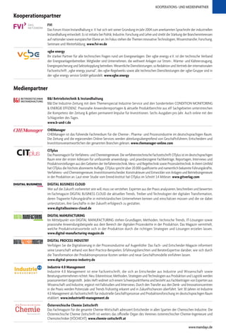 KOOPERATIONS- UND MEDIENPARTNER
Medienpartner
B&I Betriebstechnik & Instandhaltung
B&I Die Industrie-Zeitung mit dem Themenspecial Industrie-Service und den Sonderteilen CONDITION MONITORING
& ENERGIE EFFIZIENZ. Praxisnahe Anwenderreportagen & aktuelle Produktberichte aus elf Sachgebieten unterstreichen
die Kompetenz der Zeitung & geben permanent Impulse für Investitionen. Sechs Ausgaben pro Jahr. Auch online mit den
Schlagzeilen des Tages.
www.b-und-i.de
CHEManager
CHEManager ist das führende Fachmedium für die Chemie-, Pharma- und Prozessindustrie im deutschsprachigen Raum.
Die Zeitung und die ergänzenden Online-Services werden abteilungsübergreifend von Geschäftsführern, Entscheidern und
Investitionsverantwortlichen der genannten Branchen gelesen. www.chemanager-online.com
CITplus
Das Praxismagazin für Verfahrens- und Chemieingenieure. Die verfahrenstechnische Fachzeitschrift CITplus ist im deutschsprachigen
Raum eine der ersten Adressen für umfassende anwendungs- und praxisbezogene Fachbeiträge, Reportagen, Interviews und
Produktvorstellungen aus den Gebieten der Verfahrenstechnik, Mess- und Regeltechnik sowie Prozessleittechnik. In ihrem Umfeld
hat CITplus die höchste abonnierte Auflage. CITplus spricht über 20.000 qualifizierte und namentlich bekannte Führungskräfte,
Verfahrens- und Chemieingenieure, Investitionsentscheider, Konstrukteure und Entwickler von Anlagen und Betriebsingenieure
in der Produktion an. Laut einer Studie vom Emnid-Institut hat CITplus im Schnitt 3,4 Mitleser. www.gitverlag.com
DIGITAL BUSINESS CLOUD
Wer auf die Zukunft vorbereitet sein will, muss sie verstehen. Experten aus der Praxis analysieren, beschreiben und bewerten
im Fachmagazin DIGITAL BUSINESS CLOUD die aktuellen Trends, Treiber und Technologien der digitalen Transformation,
deren Tragweite Führungskräfte in mittelständischen Unternehmen kennen und einschätzen müssen und die sie dabei
unterstützen, ihre Geschäfte in der Zukunft erfolgreich zu gestalten.
www.digitalbusiness-cloud.de
Industrie 4.0 | Internet der Dinge
DIGITAL MANUFACTURING
Im Mittelpunkt von DIGITAL MANUFACTURING stehen Grundlagen, Methoden, technische Trends, IT-Lösungen sowie
praxisnahe Anwendungsbeispiele aus dem Bereich der digitalen Prozesskette in der Produktion. Das Magazin vermittelt,
welche Produktivitätsvorteile sich in der Produktion durch die richtigen Strategien und Lösungen erzielen lassen.
www.digital-manufacturing-magazin.de
DIGITAL PROCESS INDUSTRY
Verfolgen Sie die Digitalisierung in der Prozessindustrie auf Augenhöhe: Das Fach- und Entscheider-Magazin informiert
seine Leserschaft anhand von Best-Practice-Beispielen, Erfahrungsberichten und BeraterExpertise darüber, wie sich durch
die Transformation der Produktionsprozesse Kosten senken und neue Geschäftsmodelle einführen lassen.
www.digital-process-industry.de
Industrie 4.0 Management
Industrie 4.0 Management ist eine Fachzeitschrift, die sich an Entscheider aus Industrie und Wissenschaft sowie
Beratungsunternehmen richtet. Neu: Erkenntnisse, Methoden, Strategien und Technologien aus Produktion und Logistik werden
praxisorientiert dargestellt. Jedes Heft widmet sich einem Schwerpunktthema und besteht aus Fachbeiträgen von Experten aus
Wissenschaft und Industrie, ergänzt mit Fallstudien und Interviews. Durch den Transfer aus den Denk- und Innovationszentren
in die Praxis werden Potenziale und Trends frühzeitig erkannt und in Zukunftschancen überführt. Seit 30 Jahren ist Industrie
4.0 Management als Fachzeitschrift für industrielle Geschäftsprozesse und Produktionsforschung im deutschsprachigen Raum
etabliert. www.industrie40-management.de
Österreichische Chemie Zeitschrift
Das Fachmagazin für die gesamte Chemie-Wirtschaft adressiert Entscheider in allen Sparten der Chemischen Industrie. Die
Österreichische Chemie Zeitschrift ist weiters das offizielle Organ des Vereines österreichischer Chemie-Ingenieure und
Chemotechniker (VÖCHICHT). www.chemie-zeitschrift.at
www.maindays.de
Kooperationspartner
FVI
Das Forum Vision Instandhaltung e. V. hat sich seit seiner Gründung im Jahr 2004 zum anerkannten Sprachrohr der industriellen
Instandhaltung entwickelt. Es ist initiativ bei Politik, Industrie, Forschung und Lehre und strebt die Stärkung der Brancheninteressen
auf nationaler sowie europäischer Ebene an. Im Fokus stehen die Themen innovative Technologien, Wissenstransfer, Forschung,
Seminare und Weiterbildung. www.fvi-ev.de
vgbe energy
Ihr starker Partner für alle technischen Fragen rund um Energieanlagen. Der vgbe energy e.V. ist der technische Verband
der Energieanlagenbetreiber. Mitglieder sind Unternehmen, die weltweit Anlagen zur Strom-, Wärme- und Kälteerzeugung,
Energiespeicherung und Sektorkopplung betreiben. Wesentliche Dienstleistungen, so Redaktion und Vertrieb der internationalen
Fachzeitschrift „vgbe energy journal“, des vgbe-Regelwerks sowie alle technischen Dienstleistungen der vgbe-Gruppe sind in
der vgbe energy service GmbH gebündelt. www.vgbe.energy
 