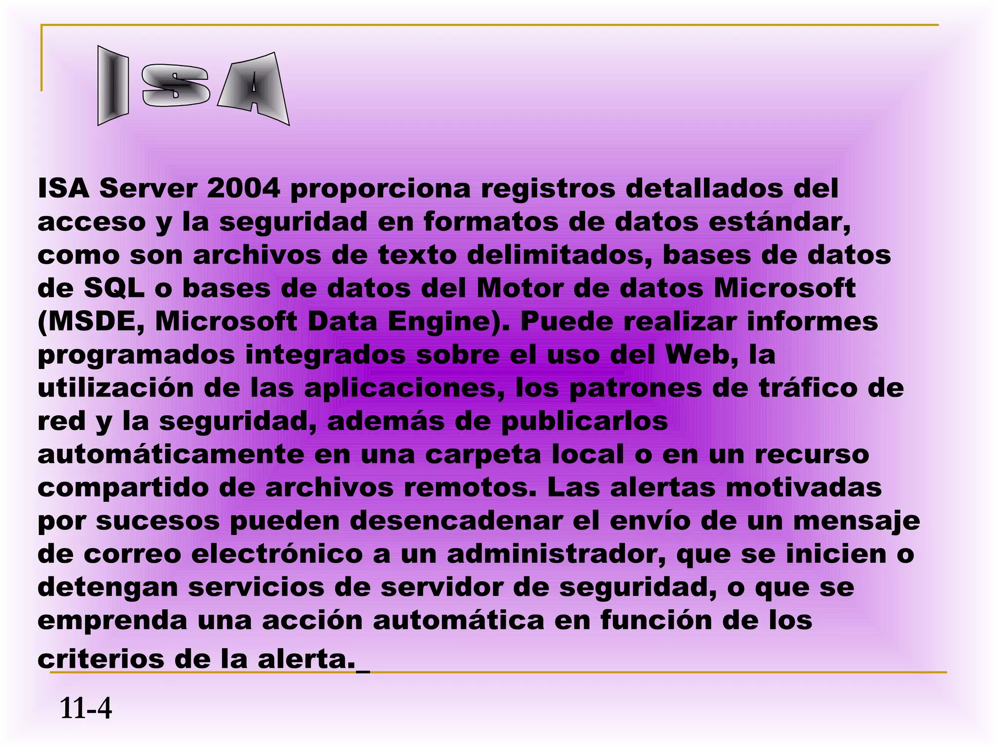 ISA Server 2004 proporciona registros detallados del
acceso y la seguridad en formatos de datos estándar,
como son archivos de texto delimitados, bases de datos
de SQL o bases de datos del Motor de datos Microsoft
(MSDE, Microsoft Data Engine). Puede realizar informes
programados integrados sobre el uso del Web, la
utilización de las aplicaciones, los patrones de tráfico de
red y la seguridad, además de publicarlos
automáticamente en una carpeta local o en un recurso
compartido de archivos remotos. Las alertas motivadas
por sucesos pueden desencadenar el envío de un mensaje
de correo electrónico a un administrador, que se inicien o
detengan servicios de servidor de seguridad, o que se
emprenda una acción automática en función de los
criterios de la alerta.
 11-4
 