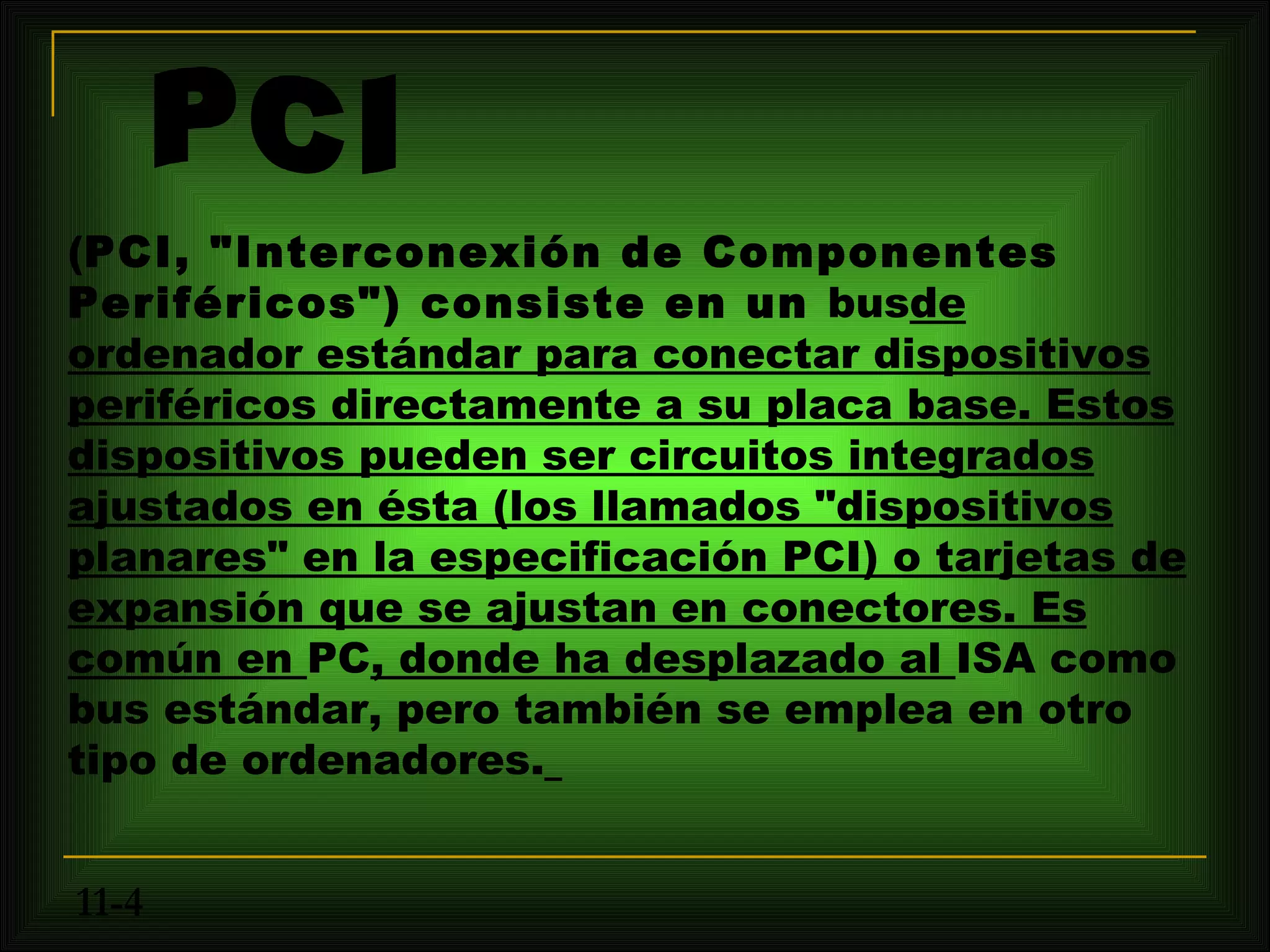 (PCI, "Interconexión de Componentes
Periféricos") consiste en un busde
ordenador estándar para conectar dispositivos
periféricos directamente a su placa base. Estos
dispositivos pueden ser circuitos integrados
ajustados en ésta (los llamados "dispositivos
planares" en la especificación PCI) o tarjetas de
expansión que se ajustan en conectores. Es
común en PC, donde ha desplazado al ISA como
bus estándar, pero también se emplea en otro
tipo de ordenadores.


11-4
 