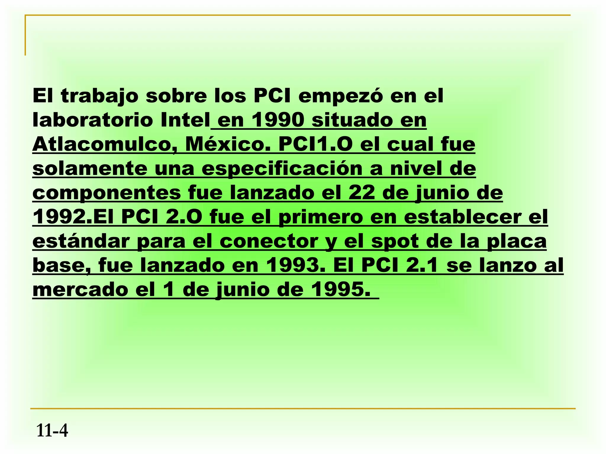 El trabajo sobre los PCI empezó en el
laboratorio Intel en 1990 situado en
Atlacomulco, México. PCI1.O el cual fue
solamente una especificación a nivel de
componentes fue lanzado el 22 de junio de
1992.El PCI 2.O fue el primero en establecer el
estándar para el conector y el spot de la placa
base, fue lanzado en 1993. El PCI 2.1 se lanzo al
mercado el 1 de junio de 1995.




11-4
 