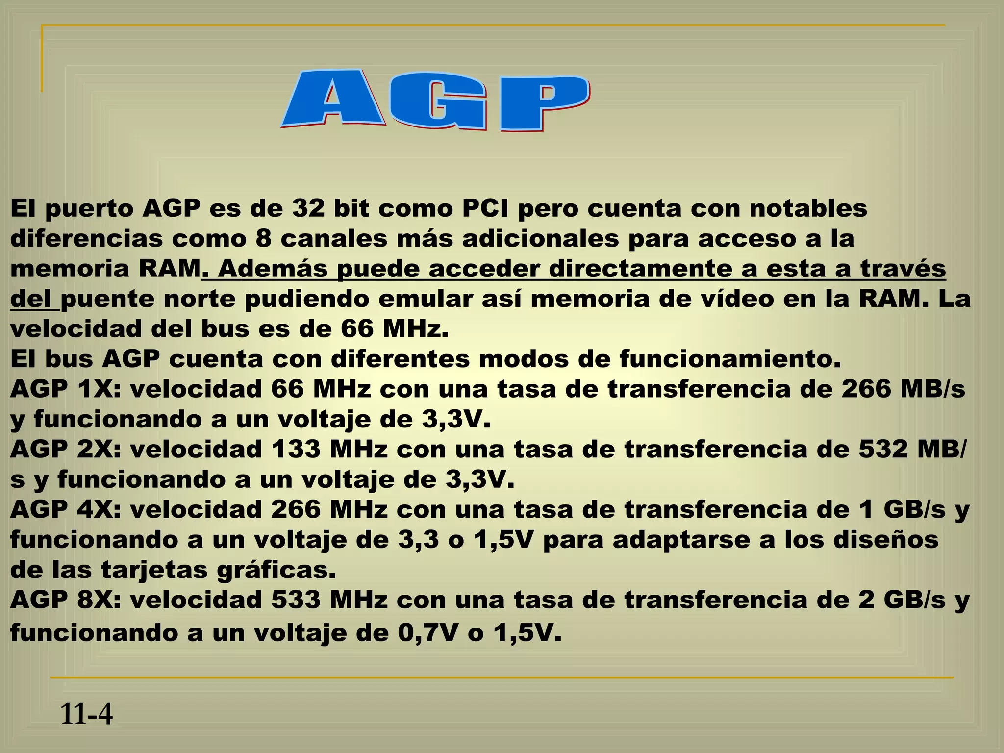 El puerto AGP es de 32 bit como PCI pero cuenta con notables
diferencias como 8 canales más adicionales para acceso a la
memoria RAM. Además puede acceder directamente a esta a través
del puente norte pudiendo emular así memoria de vídeo en la RAM. La
velocidad del bus es de 66 MHz.
El bus AGP cuenta con diferentes modos de funcionamiento.
AGP 1X: velocidad 66 MHz con una tasa de transferencia de 266 MB/s
y funcionando a un voltaje de 3,3V.
AGP 2X: velocidad 133 MHz con una tasa de transferencia de 532 MB/
s y funcionando a un voltaje de 3,3V.
AGP 4X: velocidad 266 MHz con una tasa de transferencia de 1 GB/s y
funcionando a un voltaje de 3,3 o 1,5V para adaptarse a los diseños
de las tarjetas gráficas.
AGP 8X: velocidad 533 MHz con una tasa de transferencia de 2 GB/s y
funcionando a un voltaje de 0,7V o 1,5V.


   11-4
 