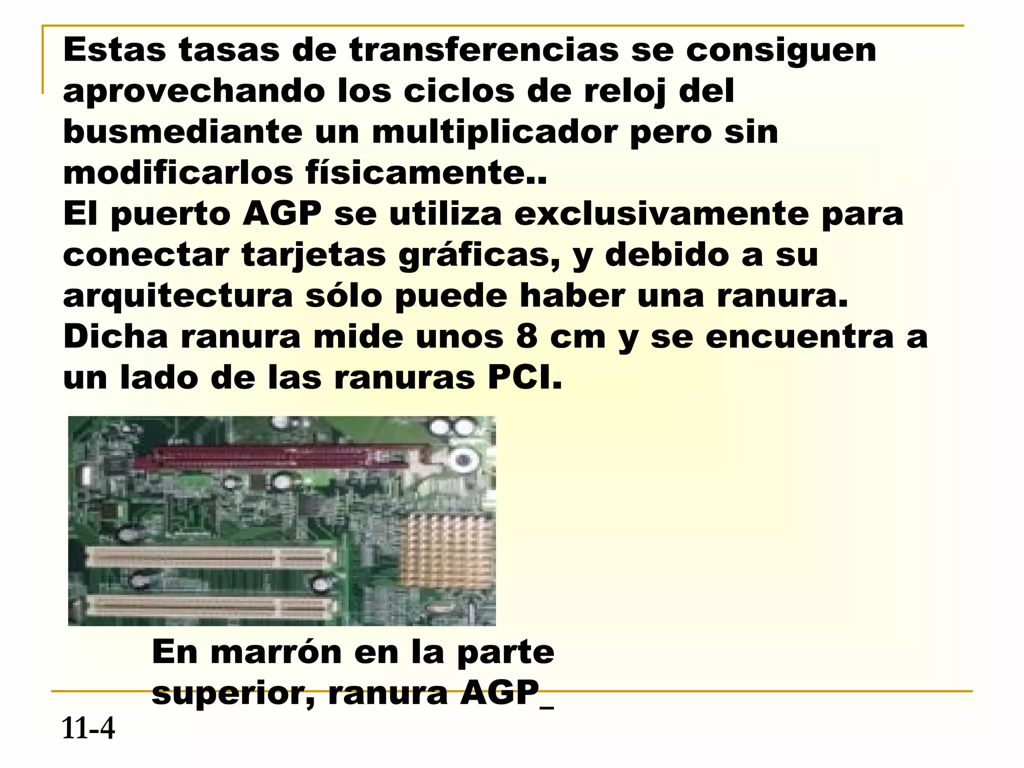 Estas tasas de transferencias se consiguen
aprovechando los ciclos de reloj del
busmediante un multiplicador pero sin
modificarlos físicamente..
El puerto AGP se utiliza exclusivamente para
conectar tarjetas gráficas, y debido a su
arquitectura sólo puede haber una ranura.
Dicha ranura mide unos 8 cm y se encuentra a
un lado de las ranuras PCI.




       En marrón en la parte
       superior, ranura AGP
11-4
 
