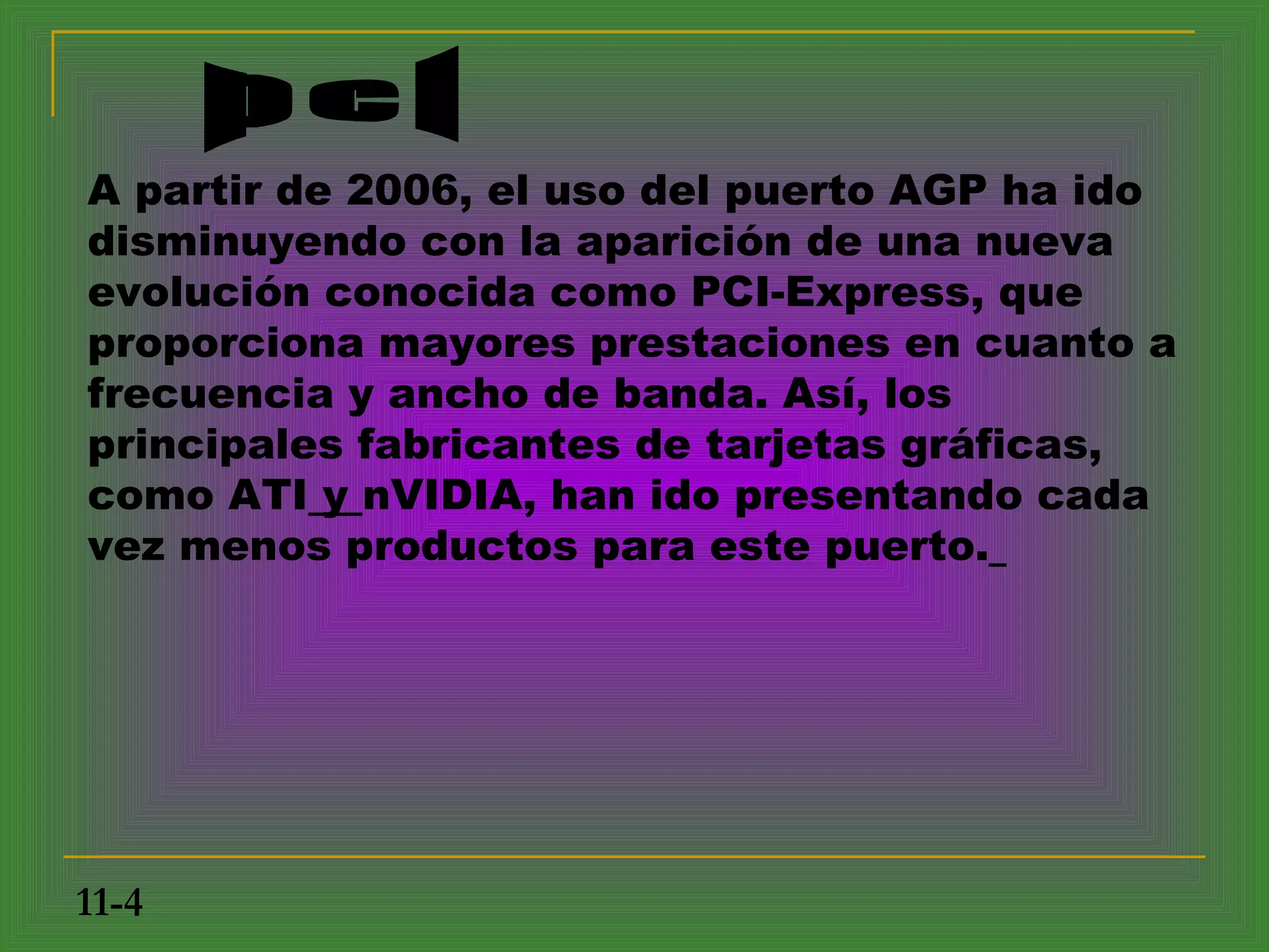 A partir de 2006, el uso del puerto AGP ha ido
disminuyendo con la aparición de una nueva
evolución conocida como PCI-Express, que
proporciona mayores prestaciones en cuanto a
frecuencia y ancho de banda. Así, los
principales fabricantes de tarjetas gráficas,
como ATI y nVIDIA, han ido presentando cada
vez menos productos para este puerto.




11-4
 