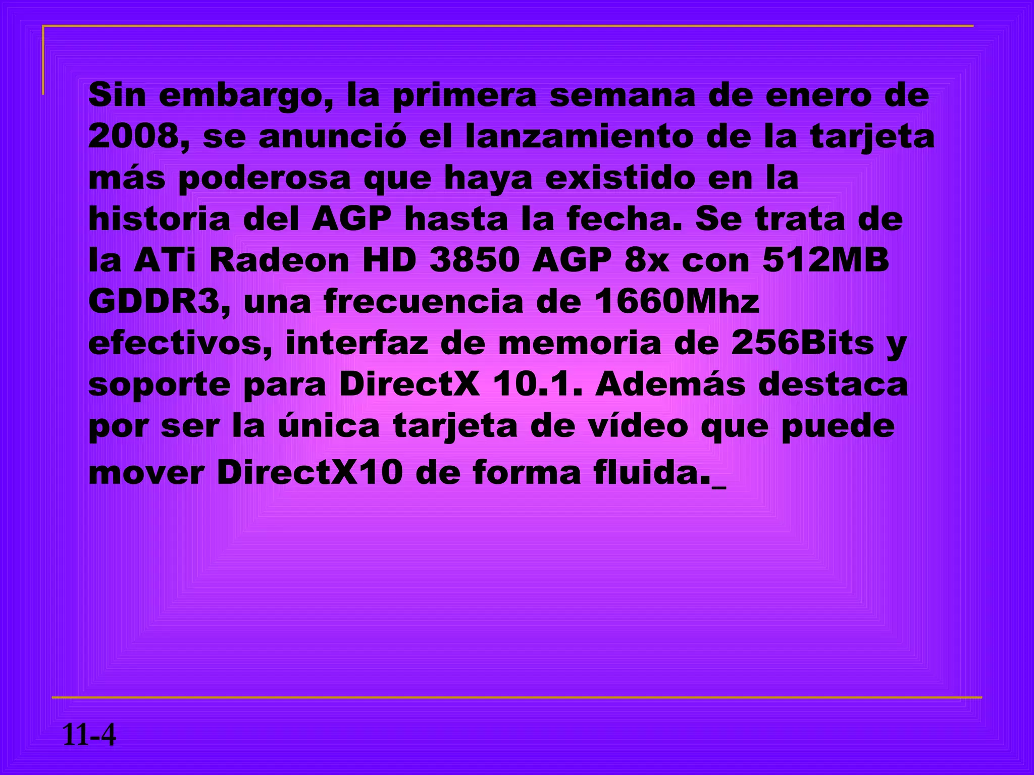 Sin embargo, la primera semana de enero de
 2008, se anunció el lanzamiento de la tarjeta
 más poderosa que haya existido en la
 historia del AGP hasta la fecha. Se trata de
 la ATi Radeon HD 3850 AGP 8x con 512MB
 GDDR3, una frecuencia de 1660Mhz
 efectivos, interfaz de memoria de 256Bits y
 soporte para DirectX 10.1. Además destaca
 por ser la única tarjeta de vídeo que puede
 mover DirectX10 de forma fluida.




11-4
 