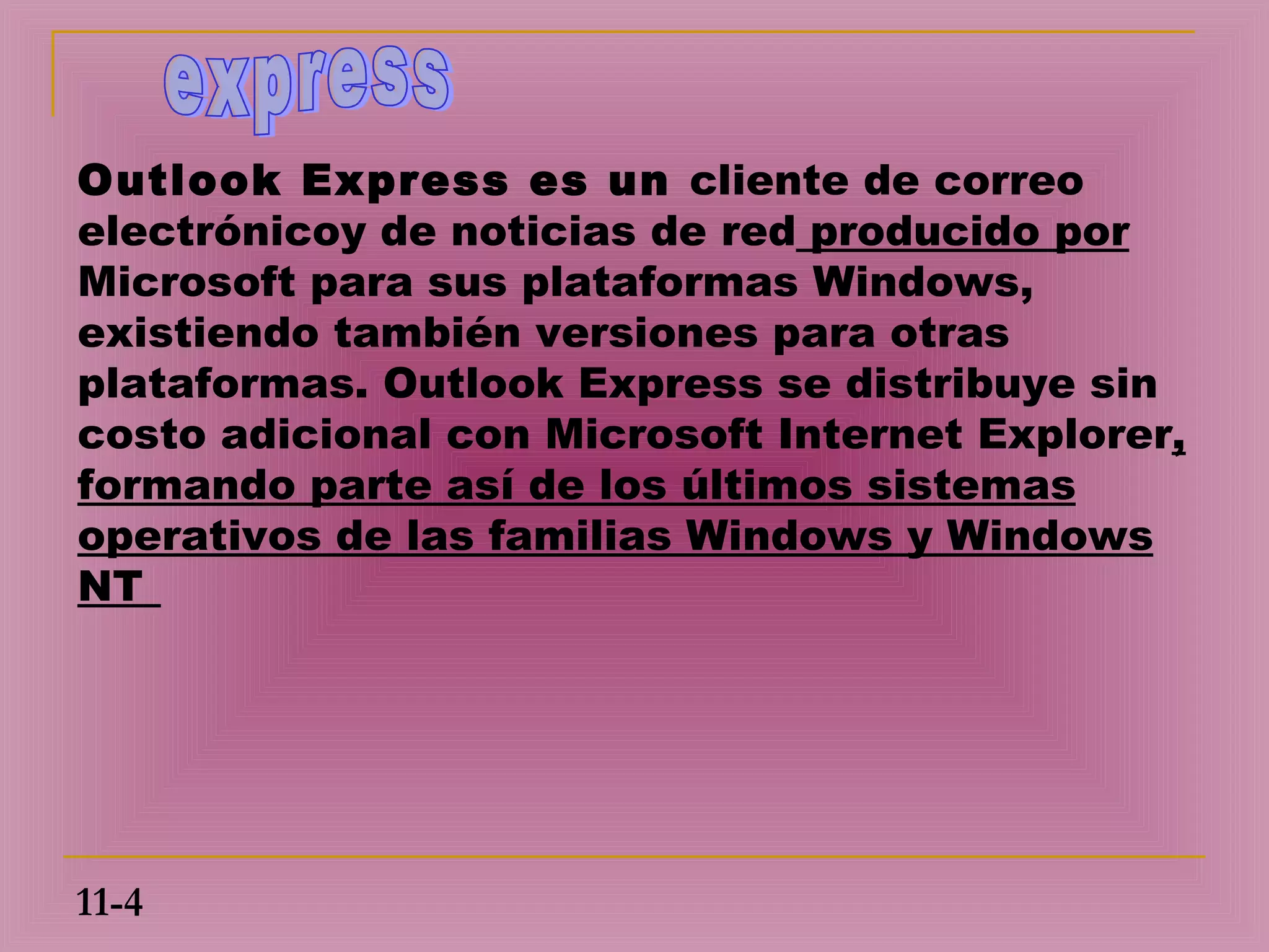 Outlook Express es un cliente de correo
electrónicoy de noticias de red producido por
Microsoft para sus plataformas Windows,
existiendo también versiones para otras
plataformas. Outlook Express se distribuye sin
costo adicional con Microsoft Internet Explorer,
formando parte así de los últimos sistemas
operativos de las familias Windows y Windows
NT




11-4
 
