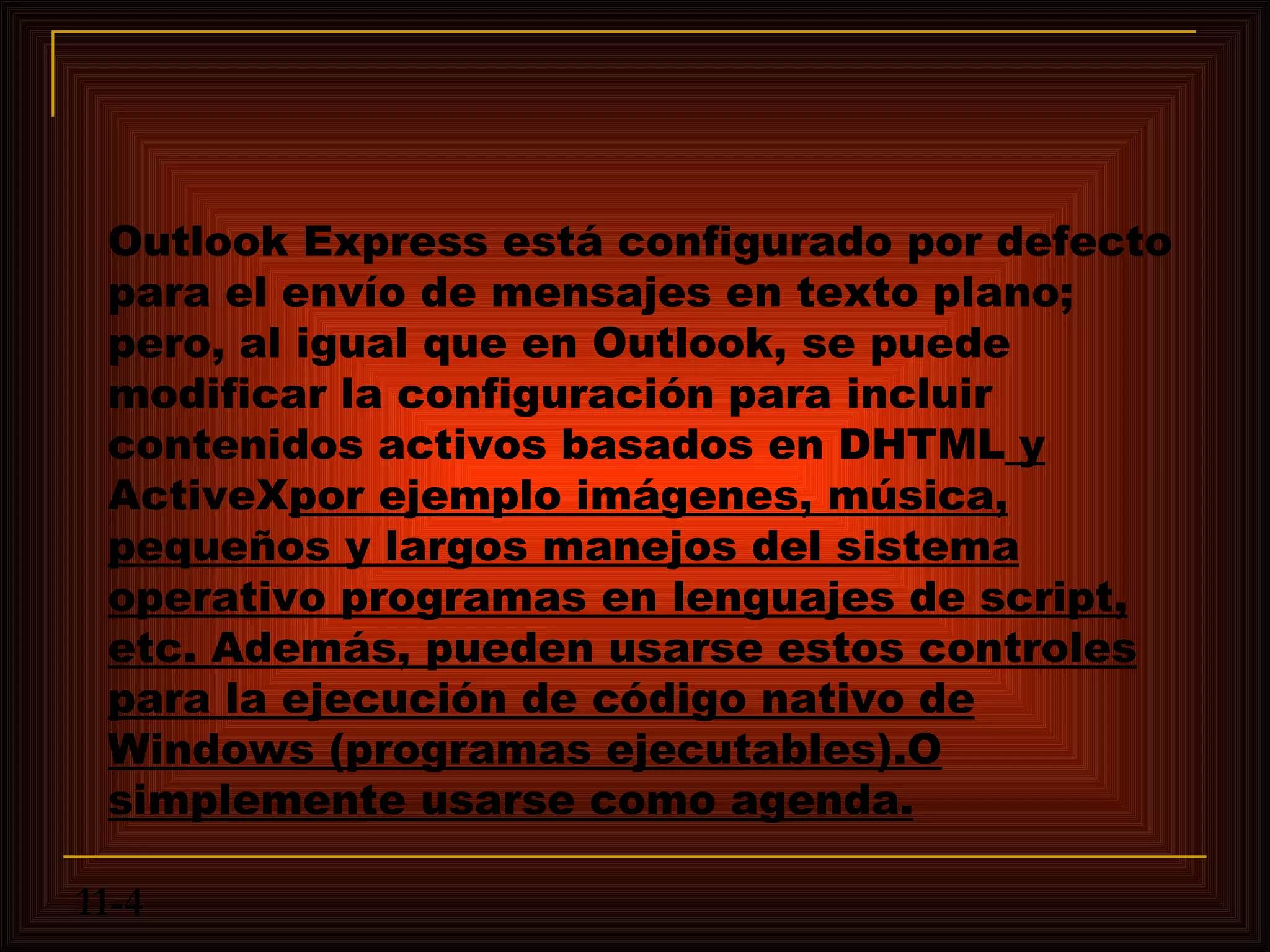 Outlook Express está configurado por defecto
 para el envío de mensajes en texto plano;
 pero, al igual que en Outlook, se puede
 modificar la configuración para incluir
 contenidos activos basados en DHTML y
 ActiveXpor ejemplo imágenes, música,
 pequeños y largos manejos del sistema
 operativo programas en lenguajes de script,
 etc. Además, pueden usarse estos controles
 para la ejecución de código nativo de
 Windows (programas ejecutables).O
 simplemente usarse como agenda.

11-4
 