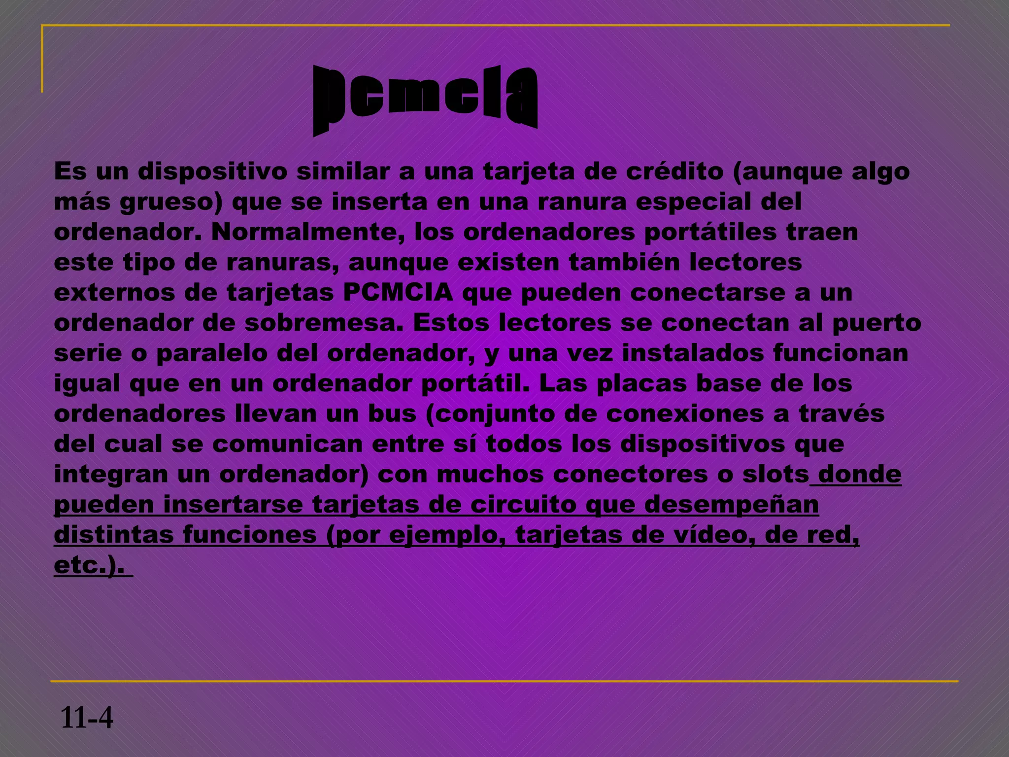 Es un dispositivo similar a una tarjeta de crédito (aunque algo
más grueso) que se inserta en una ranura especial del
ordenador. Normalmente, los ordenadores portátiles traen
este tipo de ranuras, aunque existen también lectores
externos de tarjetas PCMCIA que pueden conectarse a un
ordenador de sobremesa. Estos lectores se conectan al puerto
serie o paralelo del ordenador, y una vez instalados funcionan
igual que en un ordenador portátil. Las placas base de los
ordenadores llevan un bus (conjunto de conexiones a través
del cual se comunican entre sí todos los dispositivos que
integran un ordenador) con muchos conectores o slots donde
pueden insertarse tarjetas de circuito que desempeñan
distintas funciones (por ejemplo, tarjetas de vídeo, de red,
etc.).




11-4
 