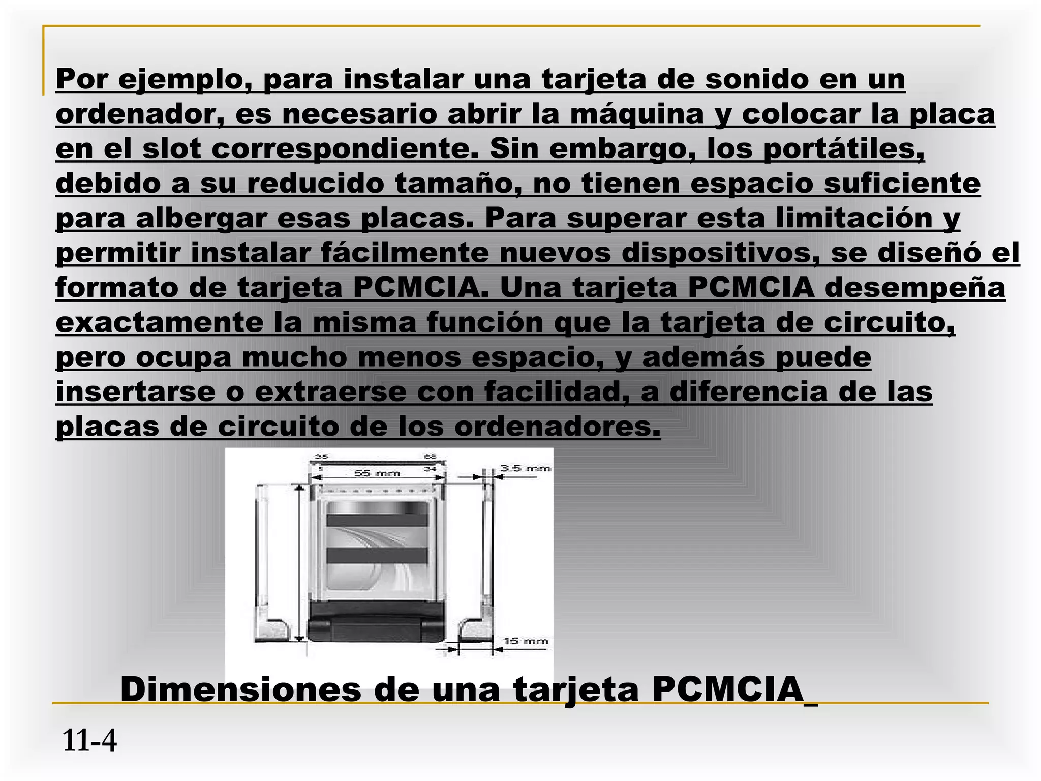 Por ejemplo, para instalar una tarjeta de sonido en un
ordenador, es necesario abrir la máquina y colocar la placa
en el slot correspondiente. Sin embargo, los portátiles,
debido a su reducido tamaño, no tienen espacio suficiente
para albergar esas placas. Para superar esta limitación y
permitir instalar fácilmente nuevos dispositivos, se diseñó el
formato de tarjeta PCMCIA. Una tarjeta PCMCIA desempeña
exactamente la misma función que la tarjeta de circuito,
pero ocupa mucho menos espacio, y además puede
insertarse o extraerse con facilidad, a diferencia de las
placas de circuito de los ordenadores.




       Dimensiones de una tarjeta PCMCIA
11-4
 