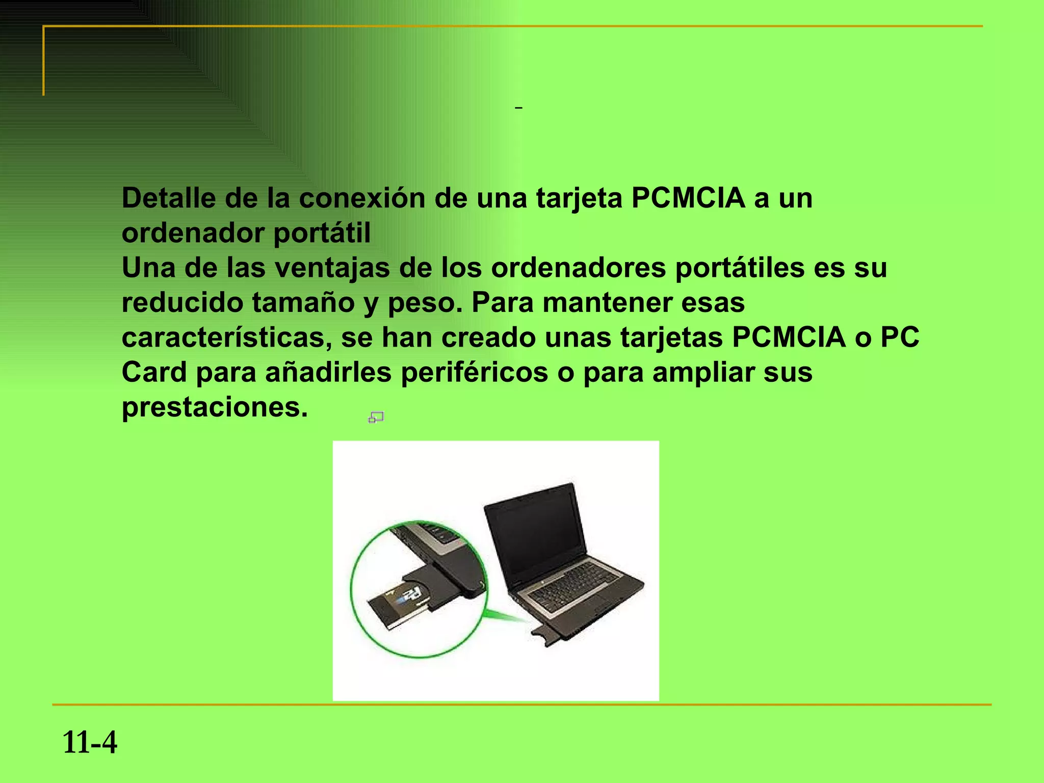 Detalle de la conexión de una tarjeta PCMCIA a un
       ordenador portátil
       Una de las ventajas de los ordenadores portátiles es su
       reducido tamaño y peso. Para mantener esas
       características, se han creado unas tarjetas PCMCIA o PC
       Card para añadirles periféricos o para ampliar sus
       prestaciones.




11-4
 