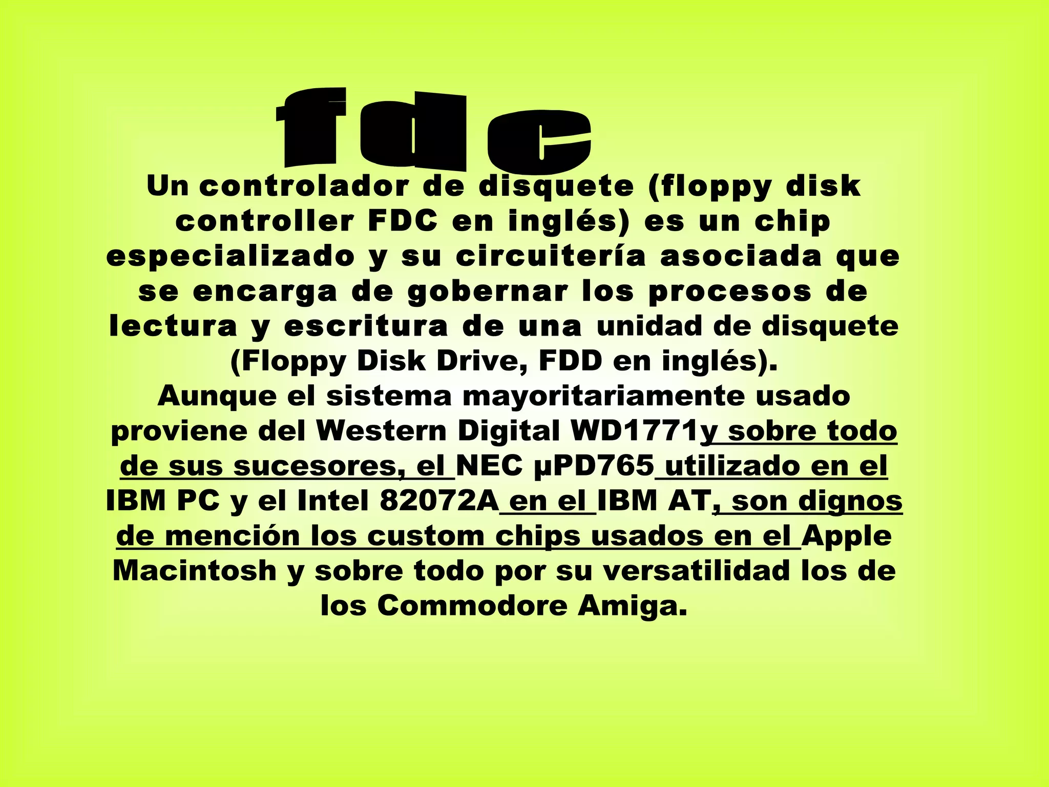 Un controlador de disquete (floppy disk
    controller FDC en inglés) es un chip
especializado y su circuitería asociada que
  se encarga de gobernar los procesos de
lectura y escritura de una unidad de disquete
        (Floppy Disk Drive, FDD en inglés).
   Aunque el sistema mayoritariamente usado
proviene del Western Digital WD1771y sobre todo
 de sus sucesores, el NEC µPD765 utilizado en el
IBM PC y el Intel 82072A en el IBM AT, son dignos
 de mención los custom chips usados en el Apple
 Macintosh y sobre todo por su versatilidad los de
              los Commodore Amiga.
 