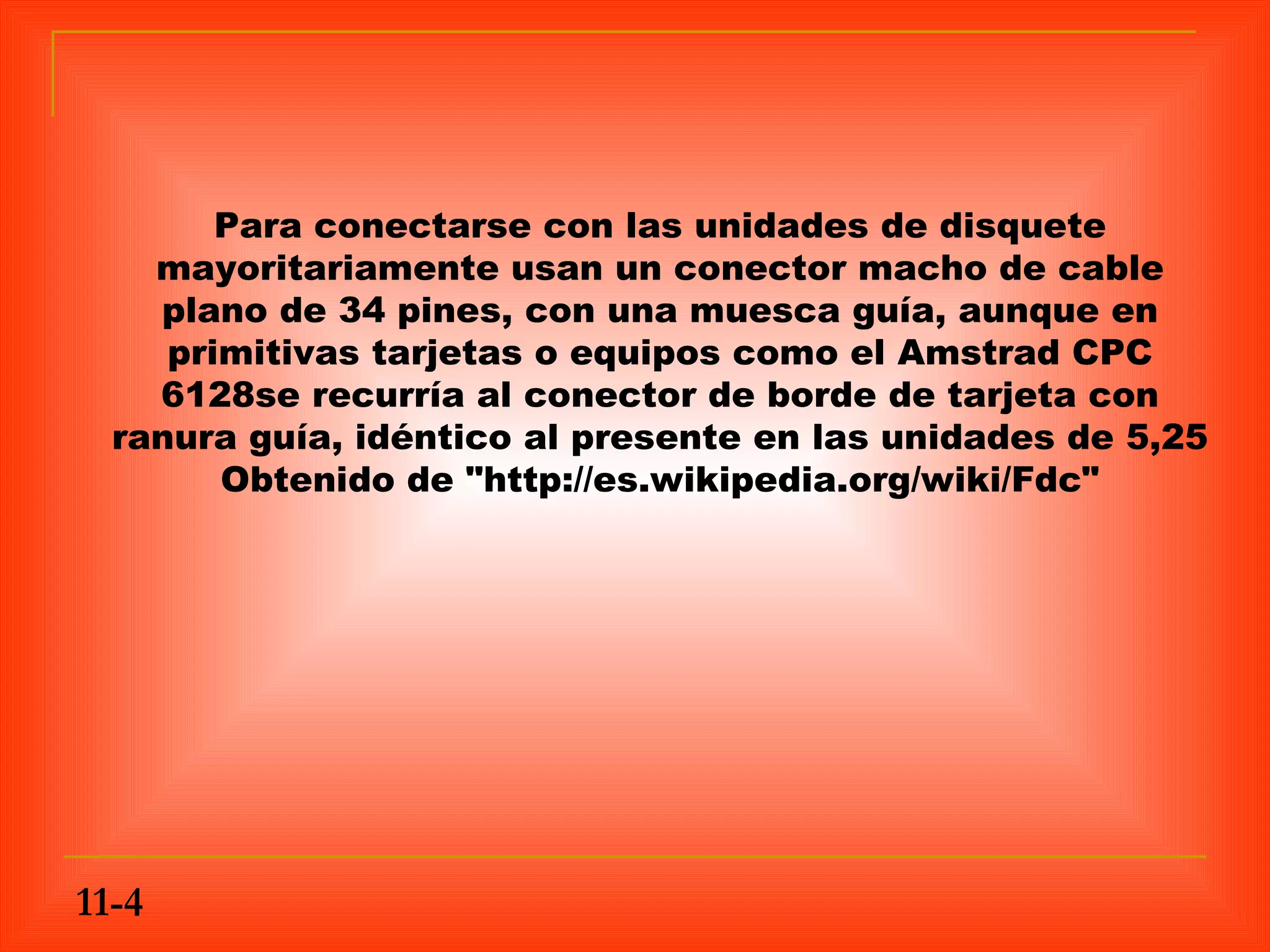 Para conectarse con las unidades de disquete
    mayoritariamente usan un conector macho de cable
    plano de 34 pines, con una muesca guía, aunque en
     primitivas tarjetas o equipos como el Amstrad CPC
    6128se recurría al conector de borde de tarjeta con
  ranura guía, idéntico al presente en las unidades de 5,25
        Obtenido de "http://es.wikipedia.org/wiki/Fdc"




11-4
 