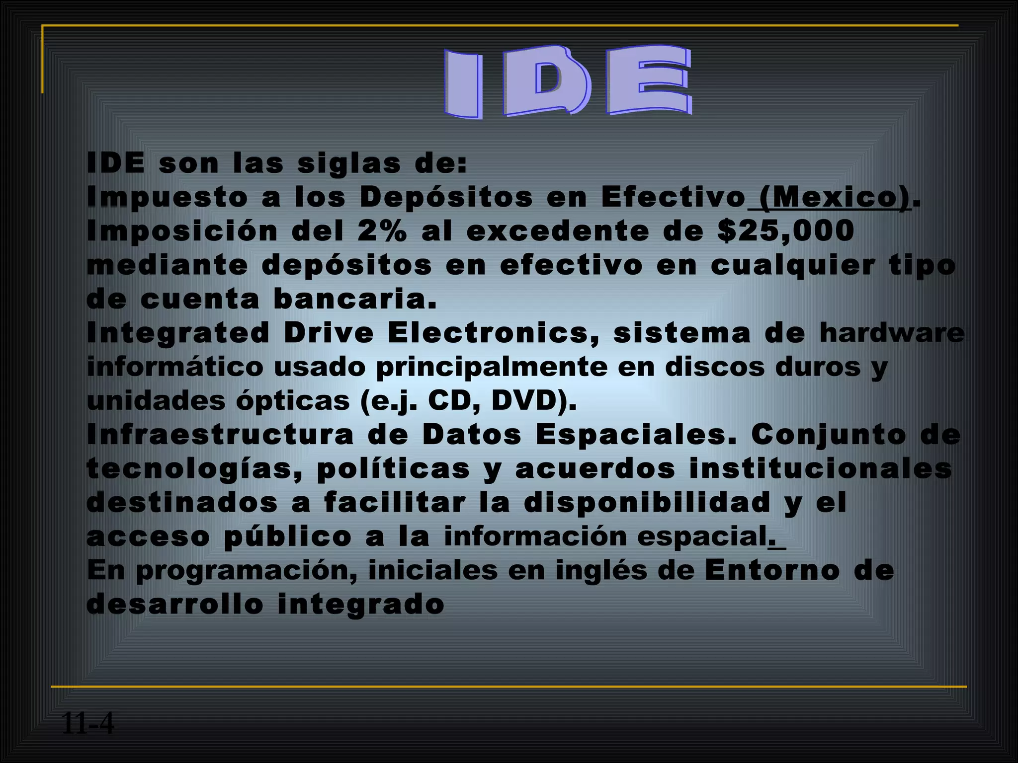 IDE son las siglas de:
 Impuesto a los Depósitos en Efectivo (Mexico).
 Imposición del 2% al excedente de $25,000
 mediante depósitos en efectivo en cualquier tipo
 de cuenta bancaria.
 Integrated Drive Electronics, sistema de hardware
 informático usado principalmente en discos duros y
 unidades ópticas (e.j. CD, DVD).
 Infraestructura de Datos Espaciales. Conjunto de
 tecnologías, políticas y acuerdos institucionales
 destinados a facilitar la disponibilidad y el
 acceso público a la información espacial.
 En programación, iniciales en inglés de Entorno de
 desarrollo integrado



11-4
 