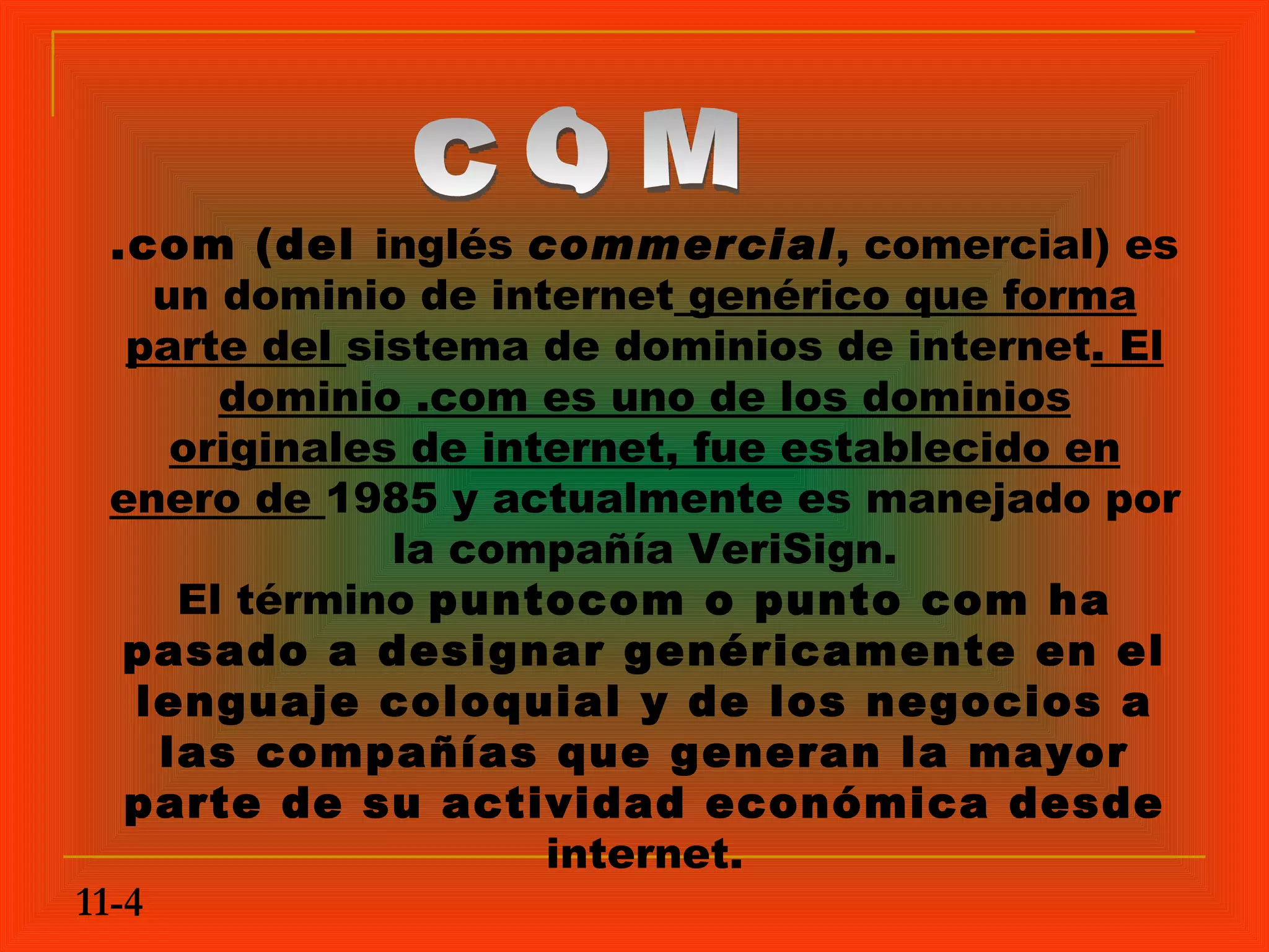 .com (del inglés commercial, comercial) es
     un dominio de internet genérico que forma
   parte del sistema de dominios de internet. El
        dominio .com es uno de los dominios
      originales de internet, fue establecido en
  enero de 1985 y actualmente es manejado por
                la compañía VeriSign.
      El término puntocom o punto com ha
   pasado a designar genéricamente en el
    lenguaje coloquial y de los negocios a
     las compañías que generan la mayor
   parte de su actividad económica desde
                       internet.
11-4
 