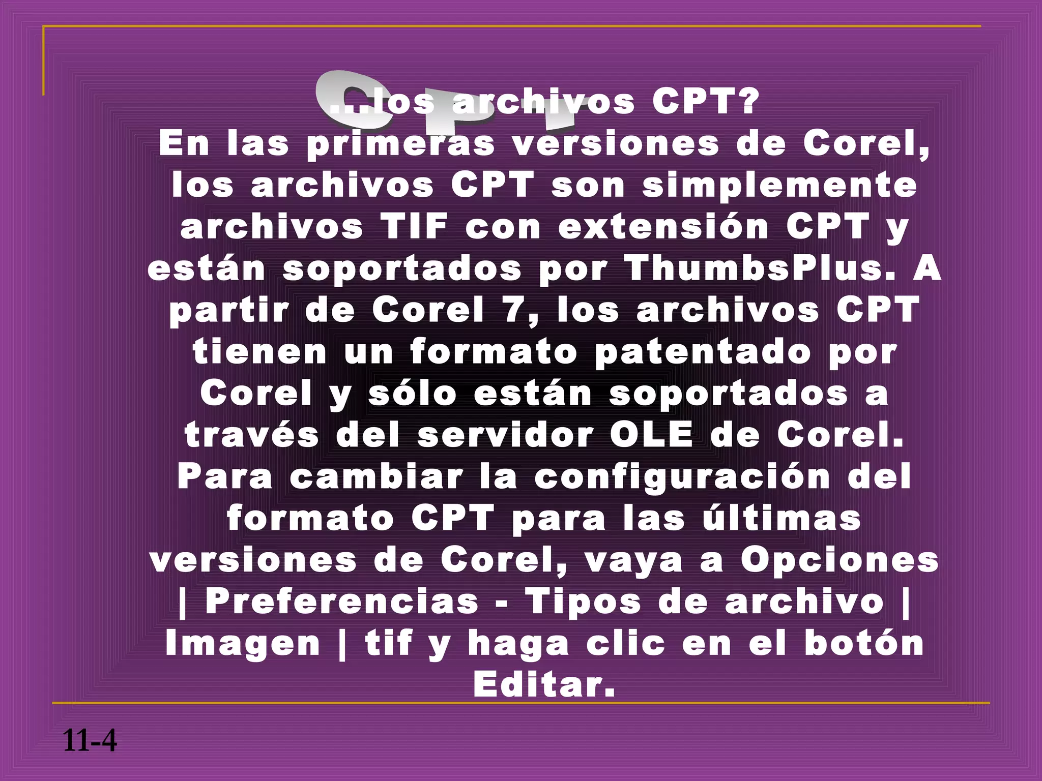 ...los archivos CPT?
       En las primeras versiones de Corel,
        los archivos CPT son simplemente
         archivos TIF con extensión CPT y
       están soportados por ThumbsPlus. A
        partir de Corel 7, los archivos CPT
          tienen un formato patentado por
           Corel y sólo están soportados a
          través del servidor OLE de Corel.
         Para cambiar la configuración del
            formato CPT para las últimas
       versiones de Corel, vaya a Opciones
         | Preferencias - Tipos de archivo |
        Imagen | tif y haga clic en el botón
                         Editar.
11-4
 
