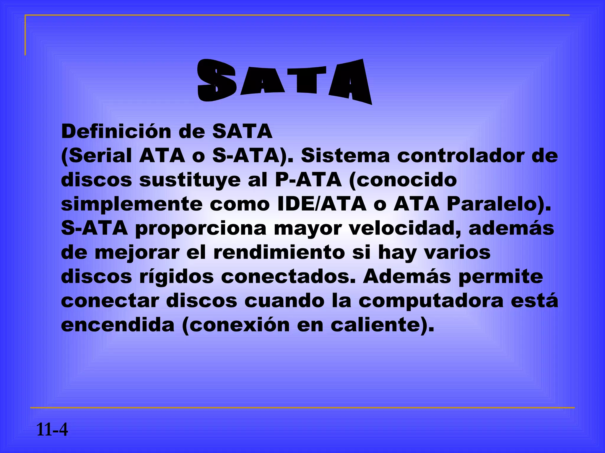 Definición de SATA
   (Serial ATA o S-ATA). Sistema controlador de
   discos sustituye al P-ATA (conocido
   simplemente como IDE/ATA o ATA Paralelo).
   S-ATA proporciona mayor velocidad, además
   de mejorar el rendimiento si hay varios
   discos rígidos conectados. Además permite
   conectar discos cuando la computadora está
   encendida (conexión en caliente).




11-4
 