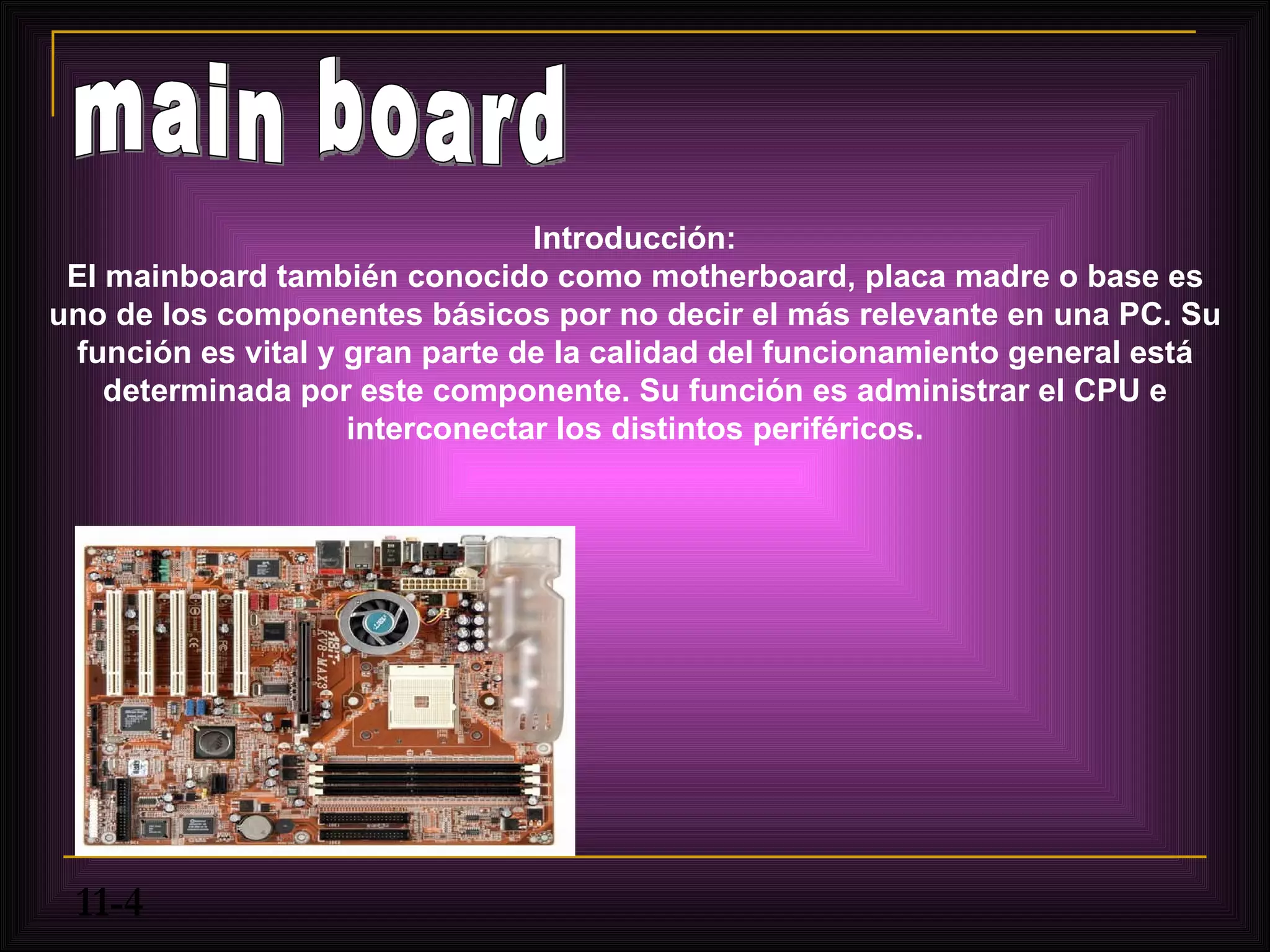 Introducción:
 El mainboard también conocido como motherboard, placa madre o base es
uno de los componentes básicos por no decir el más relevante en una PC. Su
 función es vital y gran parte de la calidad del funcionamiento general está
    determinada por este componente. Su función es administrar el CPU e
                    interconectar los distintos periféricos.




 11-4
 