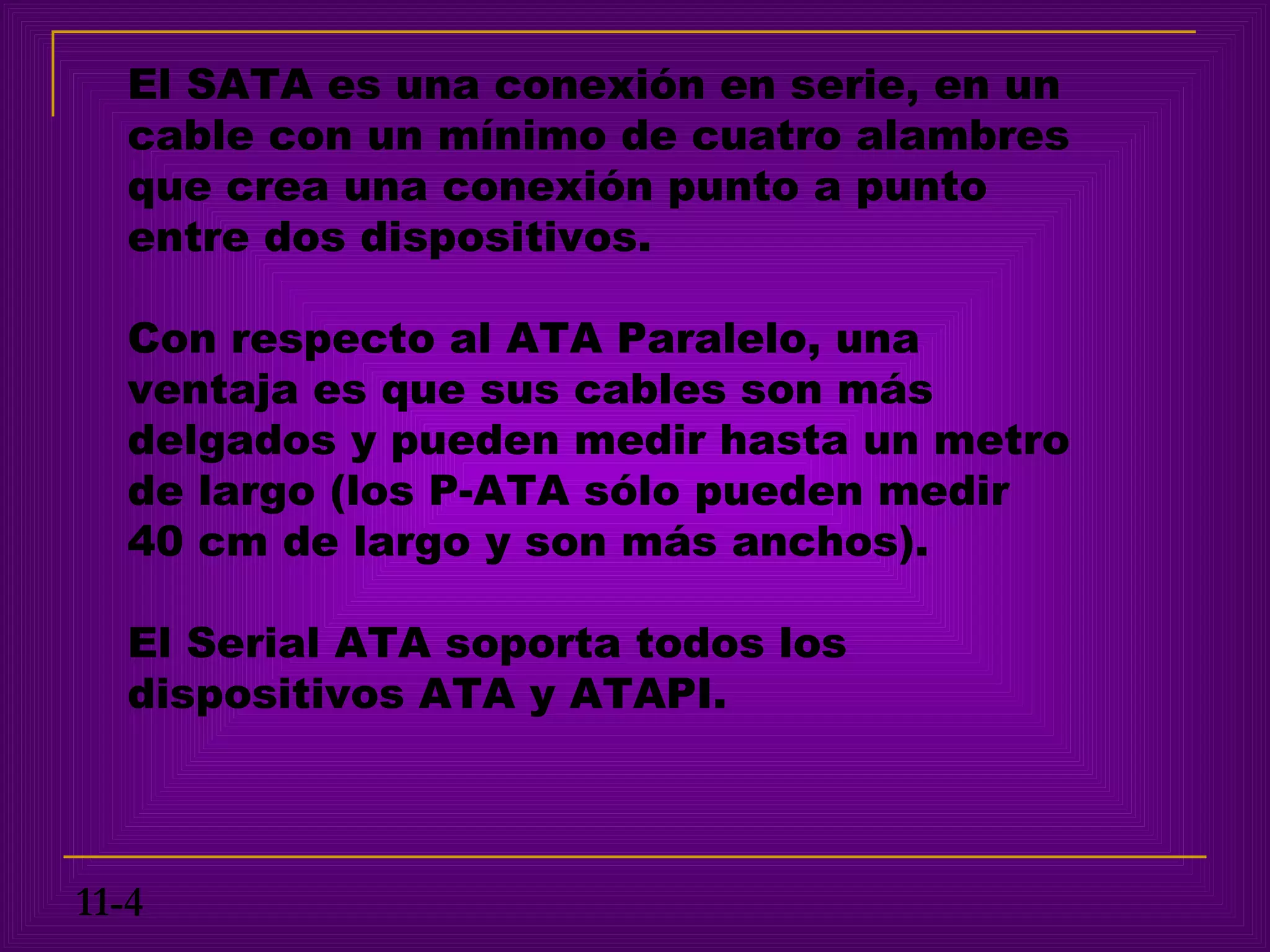 El SATA es una conexión en serie, en un
   cable con un mínimo de cuatro alambres
   que crea una conexión punto a punto
   entre dos dispositivos.

   Con respecto al ATA Paralelo, una
   ventaja es que sus cables son más
   delgados y pueden medir hasta un metro
   de largo (los P-ATA sólo pueden medir
   40 cm de largo y son más anchos).

   El Serial ATA soporta todos los
   dispositivos ATA y ATAPI.



11-4
 