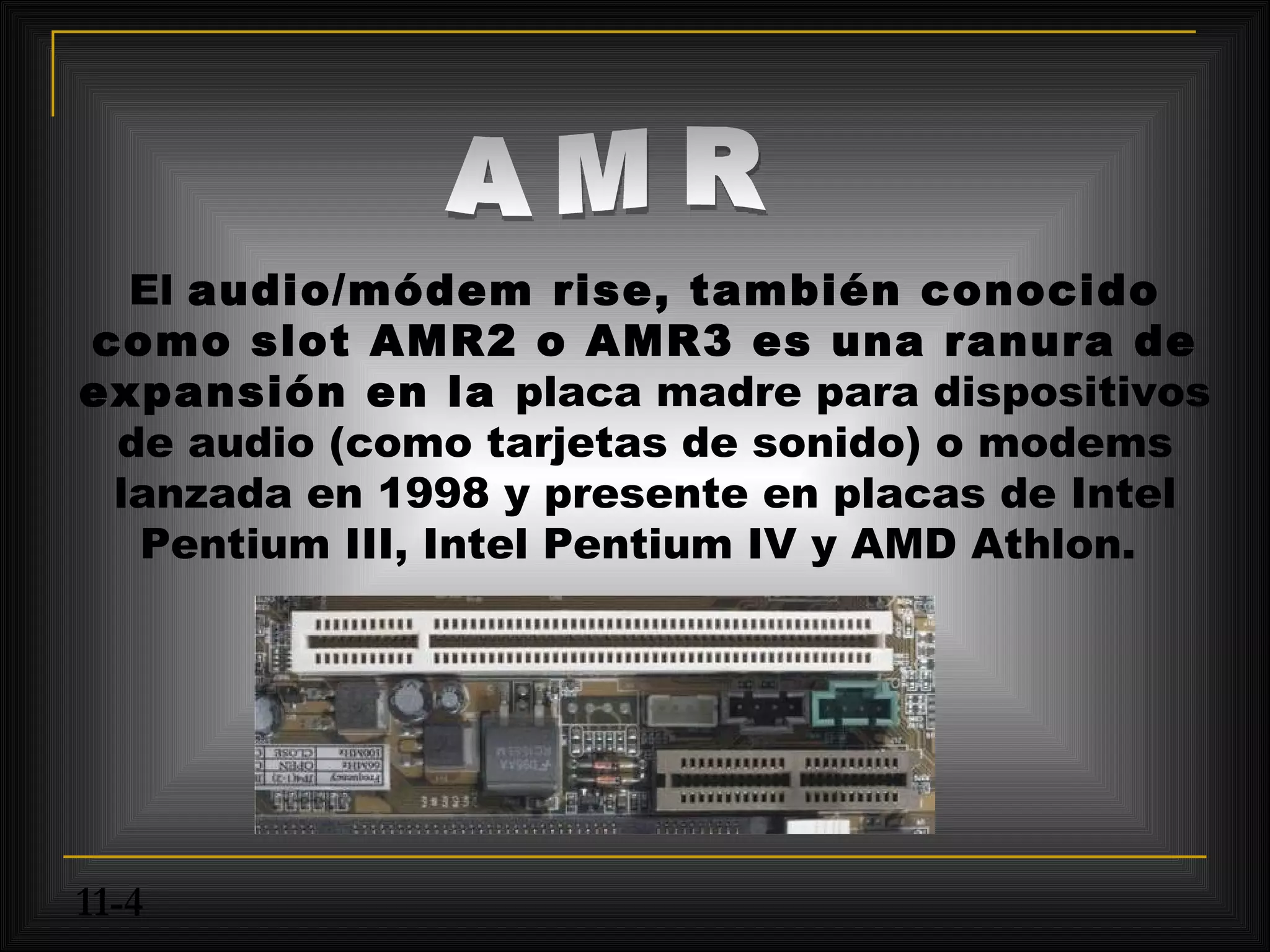 El audio/módem rise, también conocido
como slot AMR2 o AMR3 es una ranura de
expansión en la placa madre para dispositivos
 de audio (como tarjetas de sonido) o modems
 lanzada en 1998 y presente en placas de Intel
  Pentium III, Intel Pentium IV y AMD Athlon.




11-4
 