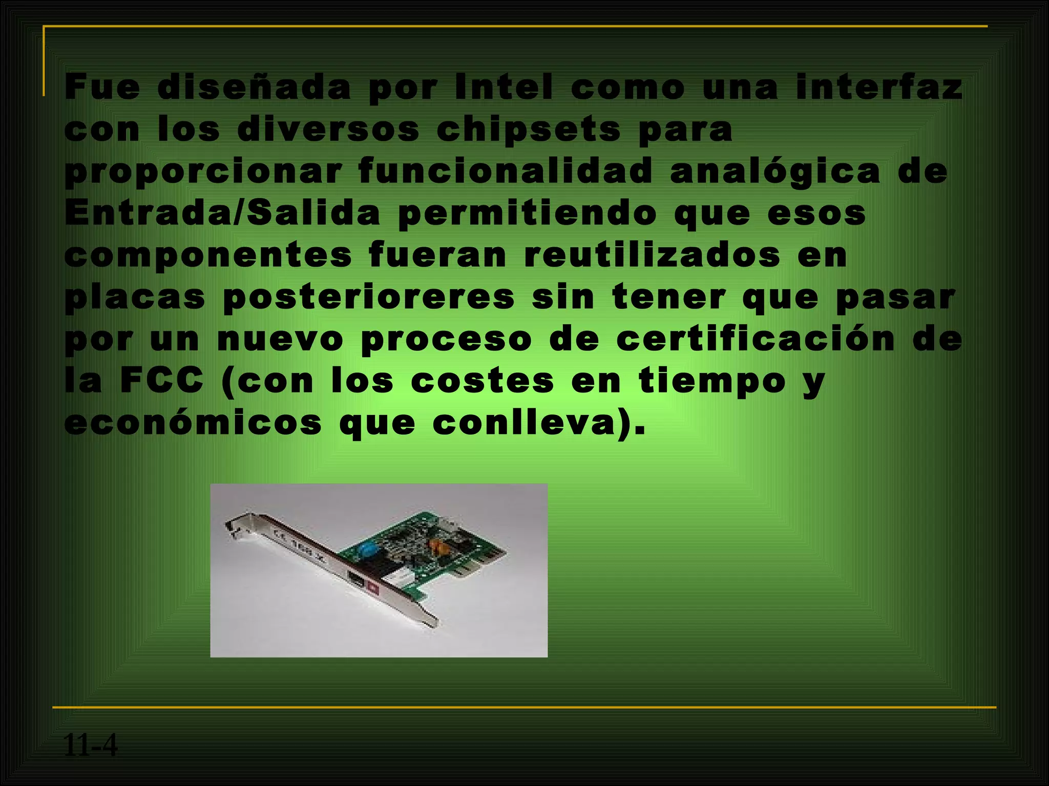 Fue diseñada por Intel como una interfaz
con los diversos chipsets para
proporcionar funcionalidad analógica de
Entrada/Salida permitiendo que esos
componentes fueran reutilizados en
placas posterioreres sin tener que pasar
por un nuevo proceso de certificación de
la FCC (con los costes en tiempo y
económicos que conlleva).




11-4
 