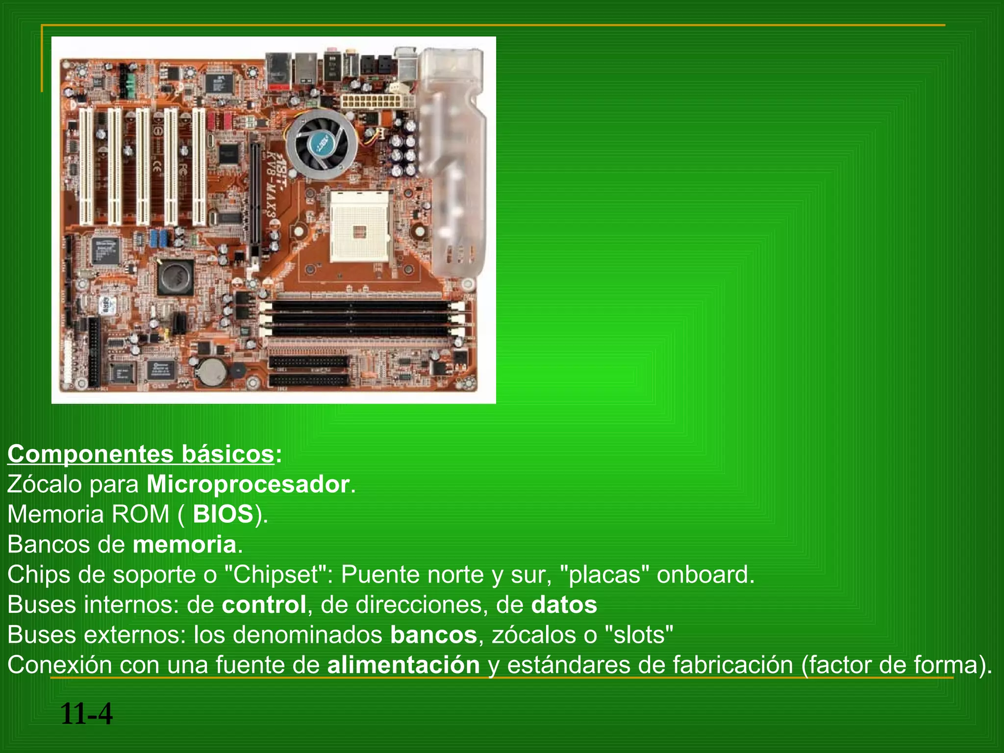 Componentes básicos:
Zócalo para Microprocesador.
Memoria ROM ( BIOS).
Bancos de memoria.
Chips de soporte o "Chipset": Puente norte y sur, "placas" onboard.
Buses internos: de control, de direcciones, de datos
Buses externos: los denominados bancos, zócalos o "slots"
Conexión con una fuente de alimentación y estándares de fabricación (factor de forma).

    11-4
 