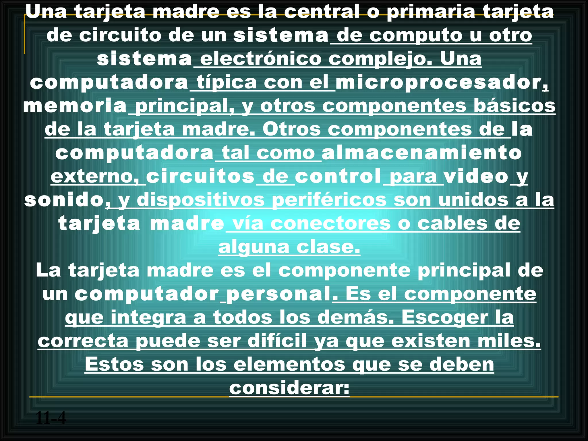 Una tarjeta madre es la central o primaria tarjeta
  de circuito de un sistema de computo u otro
        sistema electrónico complejo. Una
computadora típica con el microprocesador,
memoria principal, y otros componentes básicos
  de la tarjeta madre. Otros componentes de la
   computadora tal como almacenamiento
   externo, circuitos de control para video y
sonido, y dispositivos periféricos son unidos a la
    tarjeta madre vía conectores o cables de
                    alguna clase.
 La tarjeta madre es el componente principal de
  un computador personal. Es el componente
     que integra a todos los demás. Escoger la
 correcta puede ser difícil ya que existen miles.
       Estos son los elementos que se deben
                     considerar:
 11-4
 