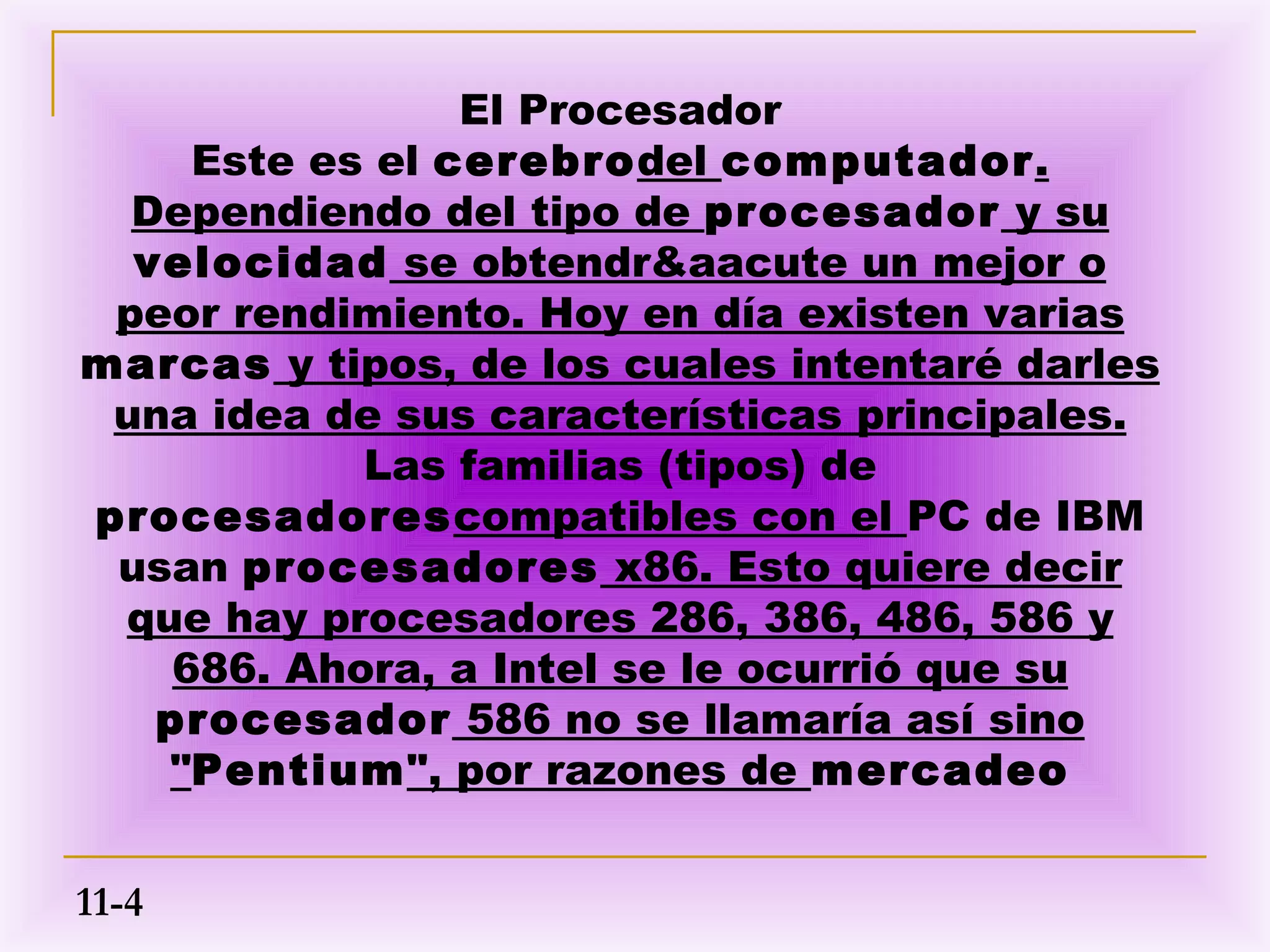El Procesador
     Este es el cerebrodel computador.
  Dependiendo del tipo de procesador y su
  velocidad se obtendr&aacute un mejor o
 peor rendimiento. Hoy en día existen varias
marcas y tipos, de los cuales intentaré darles
 una idea de sus características principales.
            Las familias (tipos) de
procesadorescompatibles con el PC de IBM
 usan procesadores x86. Esto quiere decir
 que hay procesadores 286, 386, 486, 586 y
    686. Ahora, a Intel se le ocurrió que su
   procesador 586 no se llamaría así sino
   "Pentium", por razones de mercadeo


11-4
 