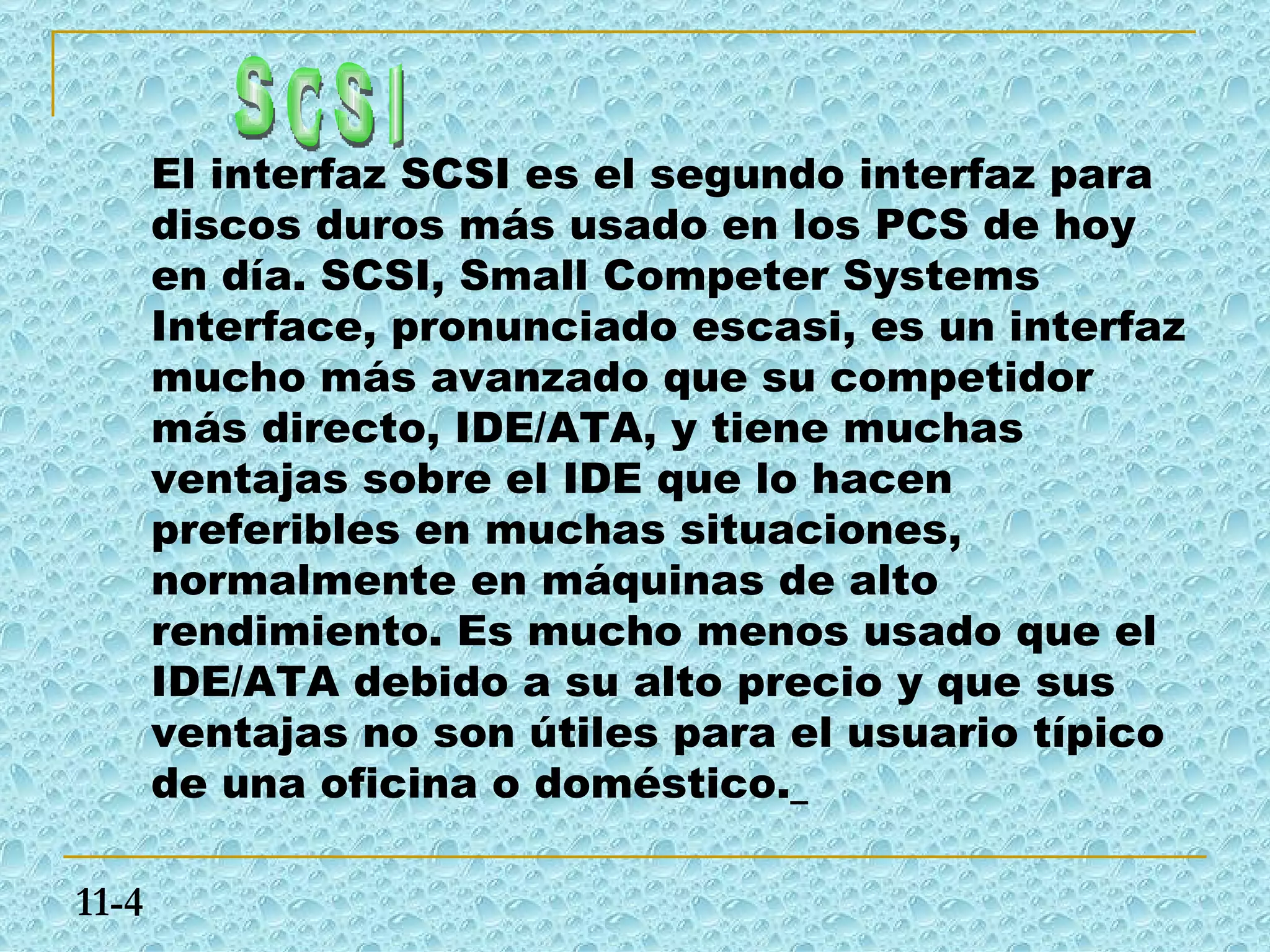 El interfaz SCSI es el segundo interfaz para
       discos duros más usado en los PCS de hoy
       en día. SCSI, Small Competer Systems
       Interface, pronunciado escasi, es un interfaz
       mucho más avanzado que su competidor
       más directo, IDE/ATA, y tiene muchas
       ventajas sobre el IDE que lo hacen
       preferibles en muchas situaciones,
       normalmente en máquinas de alto
       rendimiento. Es mucho menos usado que el
       IDE/ATA debido a su alto precio y que sus
       ventajas no son útiles para el usuario típico
       de una oficina o doméstico.

11-4
 