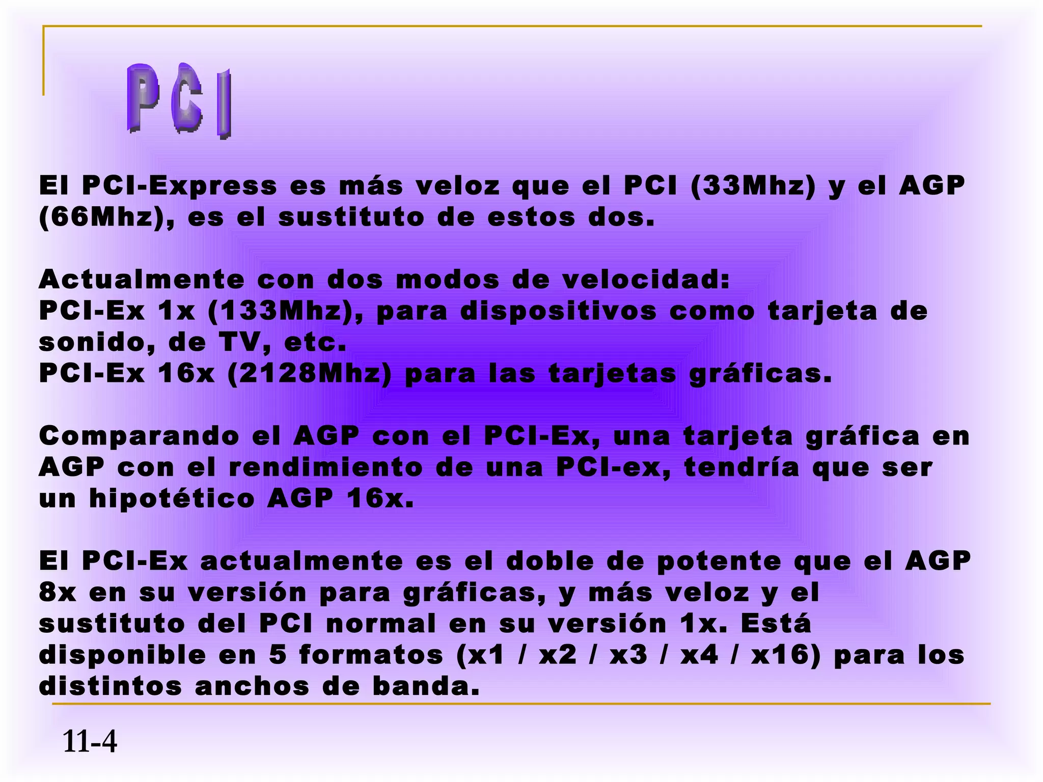 El PCI-Express es más veloz que el PCI (33Mhz) y el AGP
(66Mhz), es el sustituto de estos dos.

Actualmente con dos modos de velocidad:
PCI-Ex 1x (133Mhz), para dispositivos como tarjeta de
sonido, de TV, etc.
PCI-Ex 16x (2128Mhz) para las tarjetas gráficas.

Comparando el AGP con el PCI-Ex, una tarjeta gráfica en
AGP con el rendimiento de una PCI-ex, tendría que ser
un hipotético AGP 16x.

El PCI-Ex actualmente es el doble de potente que el AGP
8x en su versión para gráficas, y más veloz y el
sustituto del PCI normal en su versión 1x. Está
disponible en 5 formatos (x1 / x2 / x3 / x4 / x16) para los
distintos anchos de banda.

 11-4
 