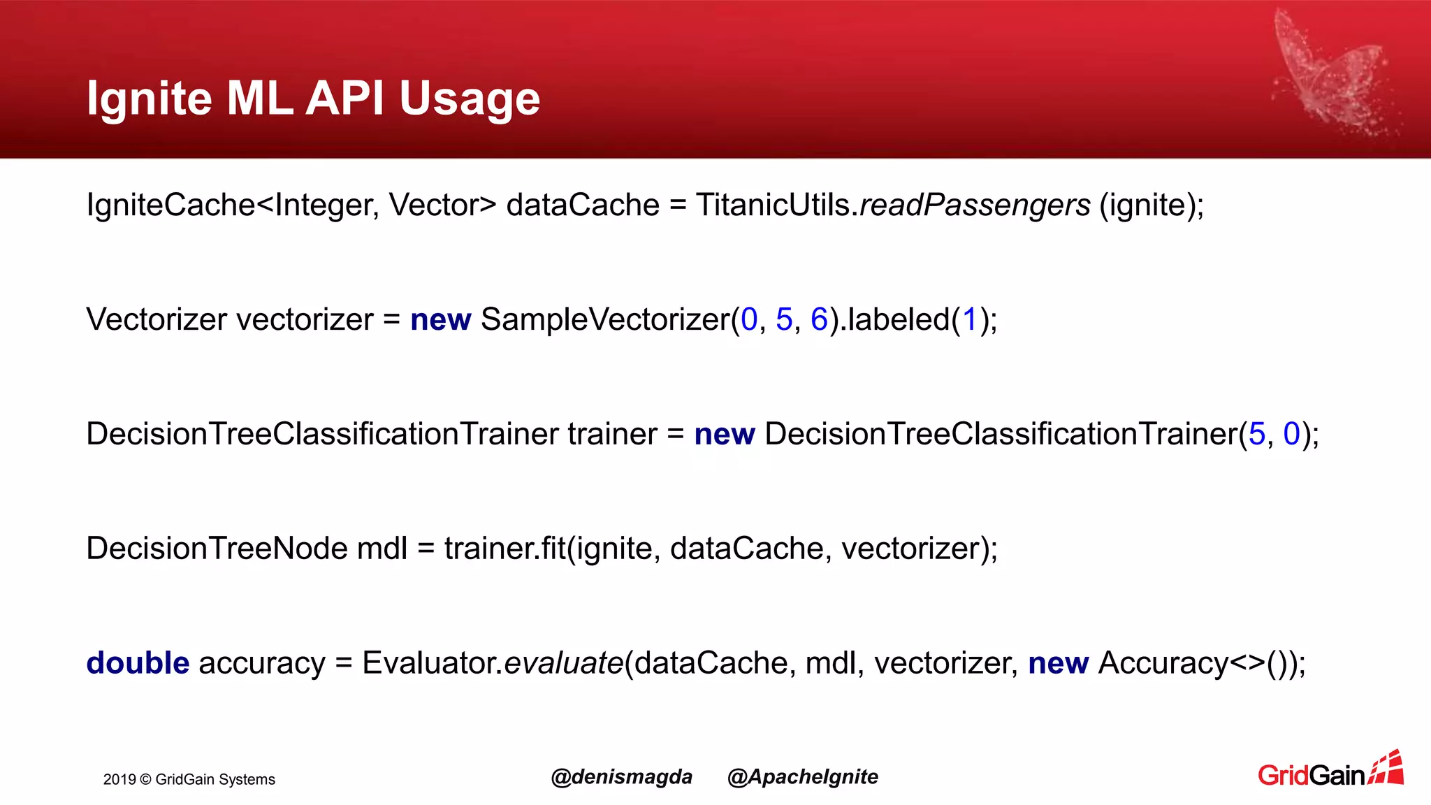 2019 © GridGain Systems @denismagda @ApacheIgnite Ignite ML API Usage IgniteCache<Integer, Vector> dataCache = TitanicUtils.readPassengers (ignite); Vectorizer vectorizer = new SampleVectorizer(0, 5, 6).labeled(1); DecisionTreeClassificationTrainer trainer = new DecisionTreeClassificationTrainer(5, 0); DecisionTreeNode mdl = trainer.fit(ignite, dataCache, vectorizer); double accuracy = Evaluator.evaluate(dataCache, mdl, vectorizer, new Accuracy<>()); 