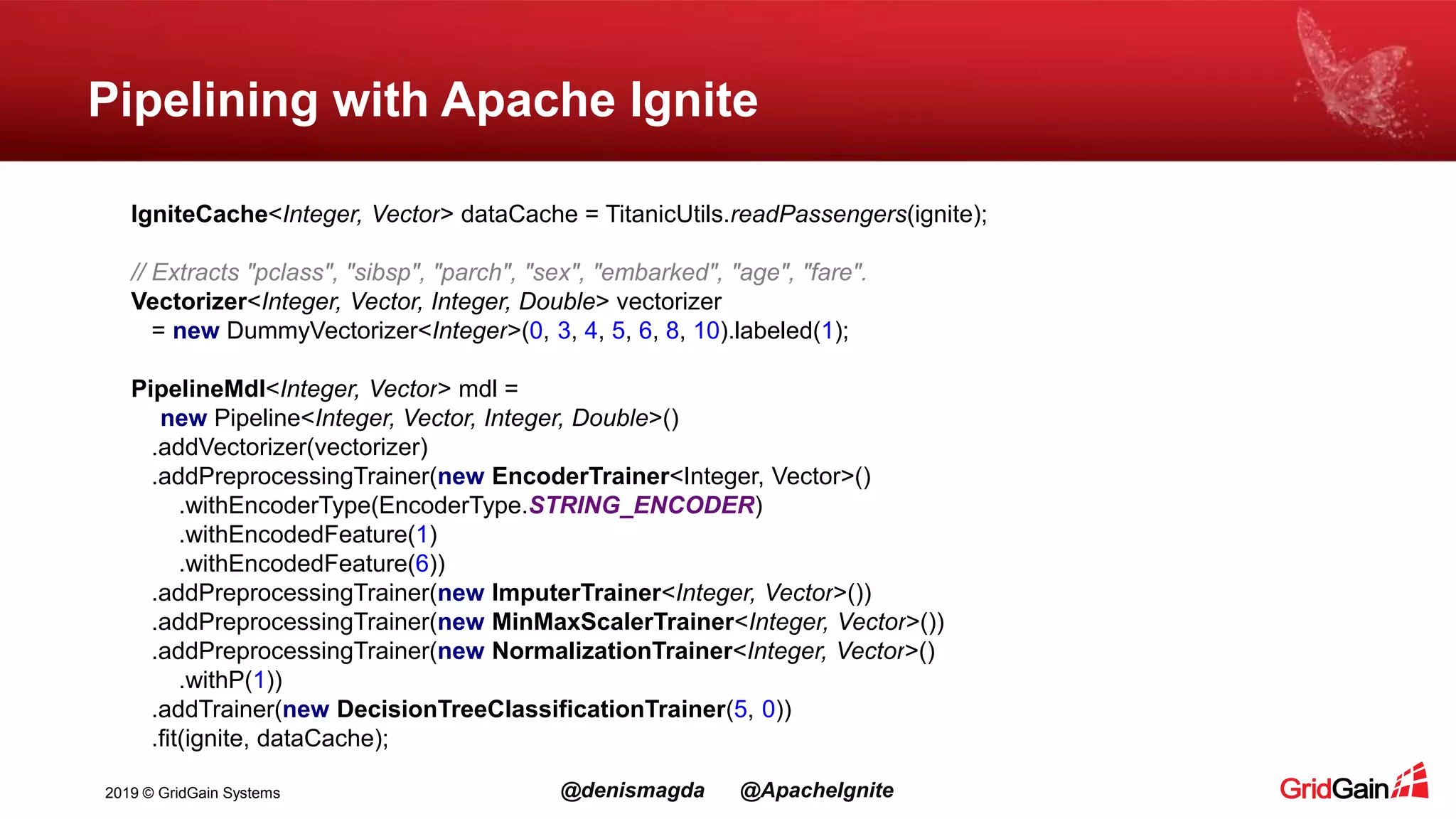 2019 © GridGain Systems @denismagda @ApacheIgnite Pipelining with Apache Ignite IgniteCache<Integer, Vector> dataCache = TitanicUtils.readPassengers(ignite); // Extracts "pclass", "sibsp", "parch", "sex", "embarked", "age", "fare". Vectorizer<Integer, Vector, Integer, Double> vectorizer = new DummyVectorizer<Integer>(0, 3, 4, 5, 6, 8, 10).labeled(1); PipelineMdl<Integer, Vector> mdl = new Pipeline<Integer, Vector, Integer, Double>() .addVectorizer(vectorizer) .addPreprocessingTrainer(new EncoderTrainer<Integer, Vector>() .withEncoderType(EncoderType.STRING_ENCODER) .withEncodedFeature(1) .withEncodedFeature(6)) .addPreprocessingTrainer(new ImputerTrainer<Integer, Vector>()) .addPreprocessingTrainer(new MinMaxScalerTrainer<Integer, Vector>()) .addPreprocessingTrainer(new NormalizationTrainer<Integer, Vector>() .withP(1)) .addTrainer(new DecisionTreeClassificationTrainer(5, 0)) .fit(ignite, dataCache); 