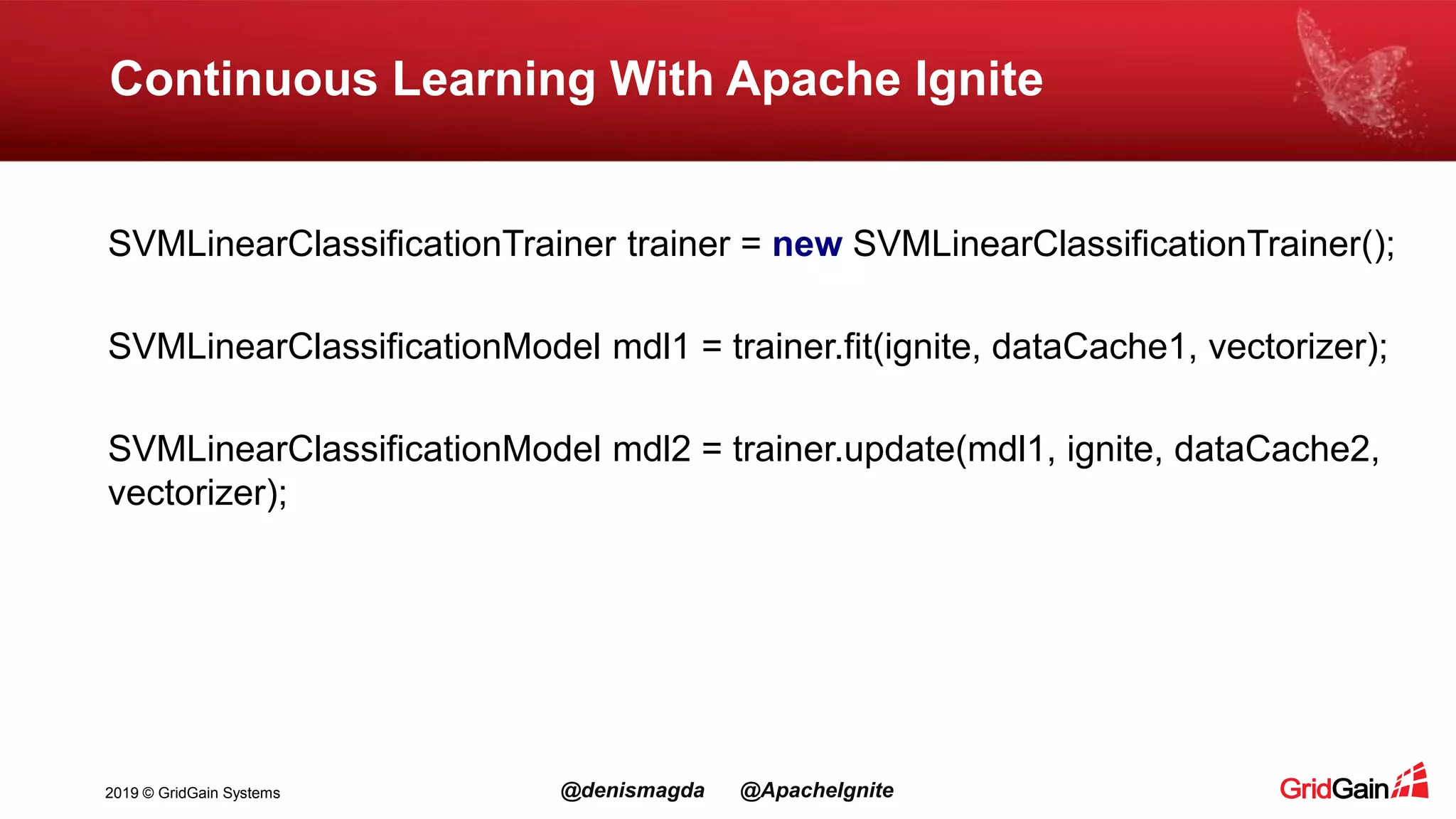 2019 © GridGain Systems @denismagda @ApacheIgnite Continuous Learning With Apache Ignite SVMLinearClassificationTrainer trainer = new SVMLinearClassificationTrainer(); SVMLinearClassificationModel mdl1 = trainer.fit(ignite, dataCache1, vectorizer); SVMLinearClassificationModel mdl2 = trainer.update(mdl1, ignite, dataCache2, vectorizer); 
