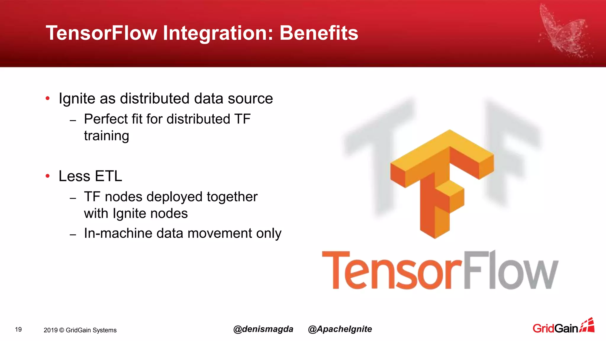 2019 © GridGain Systems @denismagda @ApacheIgnite TensorFlow Integration: Benefits 19 • Ignite as distributed data source – Perfect fit for distributed TF training • Less ETL – TF nodes deployed together with Ignite nodes – In-machine data movement only 