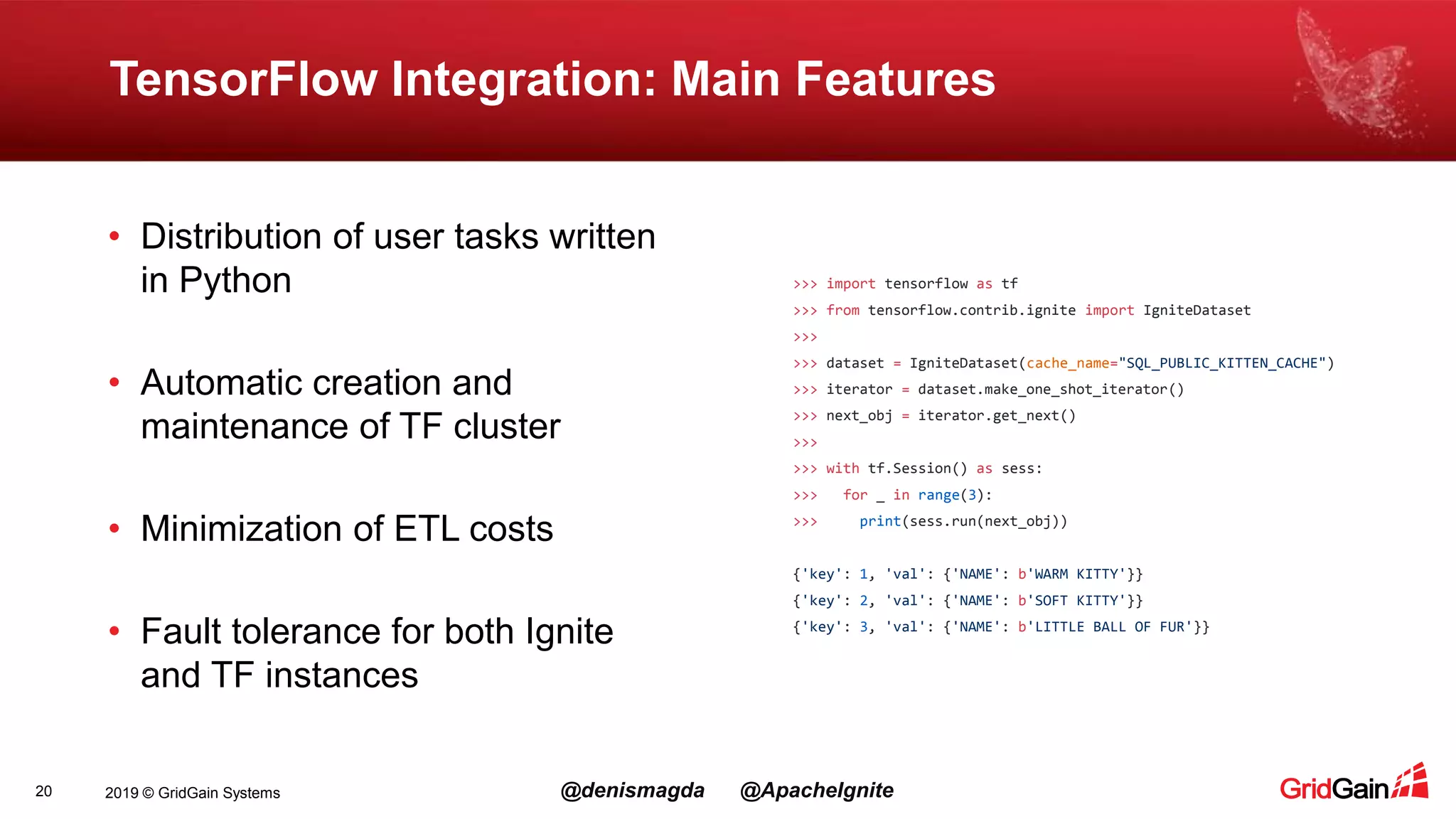 2019 © GridGain Systems @denismagda @ApacheIgnite TensorFlow Integration: Main Features 20 • Distribution of user tasks written in Python • Automatic creation and maintenance of TF cluster • Minimization of ETL costs • Fault tolerance for both Ignite and TF instances >>> import tensorflow as tf >>> from tensorflow.contrib.ignite import IgniteDataset >>> >>> dataset = IgniteDataset(cache_name="SQL_PUBLIC_KITTEN_CACHE") >>> iterator = dataset.make_one_shot_iterator() >>> next_obj = iterator.get_next() >>> >>> with tf.Session() as sess: >>> for _ in range(3): >>> print(sess.run(next_obj)) {'key': 1, 'val': {'NAME': b'WARM KITTY'}} {'key': 2, 'val': {'NAME': b'SOFT KITTY'}} {'key': 3, 'val': {'NAME': b'LITTLE BALL OF FUR'}} 