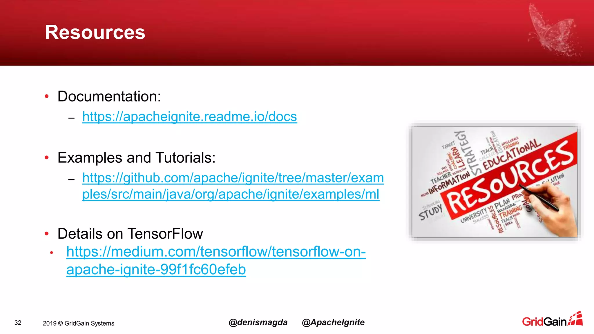2019 © GridGain Systems @denismagda @ApacheIgnite Resources 32 • Documentation: – https://apacheignite.readme.io/docs • Examples and Tutorials: – https://github.com/apache/ignite/tree/master/exam ples/src/main/java/org/apache/ignite/examples/ml • Details on TensorFlow • https://medium.com/tensorflow/tensorflow-on- apache-ignite-99f1fc60efeb 