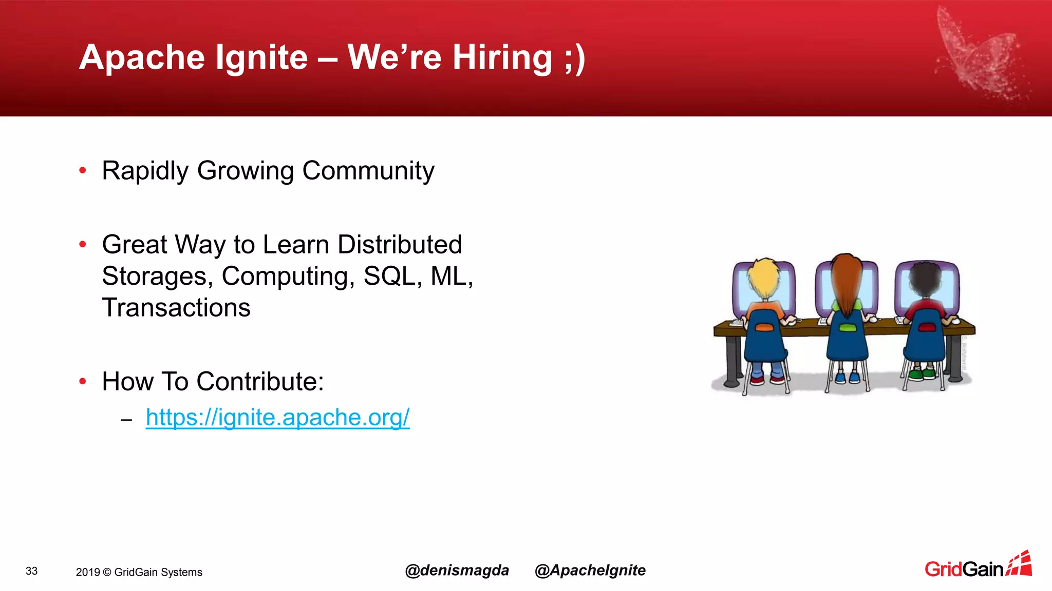 2019 © GridGain Systems @denismagda @ApacheIgnite Apache Ignite – We’re Hiring ;) 33 • Rapidly Growing Community • Great Way to Learn Distributed Storages, Computing, SQL, ML, Transactions • How To Contribute: – https://ignite.apache.org/ 