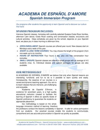 ACADEMIA DE ESPAÑOL D’AMORE
                Spanish Immersion Program
Our programs offer students the opportunity to learn Spanish and to discover our culture
first-hand.

SPANISH PROGRAM INCLUDES:
Intensive Spanish classes, homestay with carefully selected Quepos osta Rican families,
                                                             Quepos-Costa
afternoon Latin dance, Costa Rican cooking and conversation classes, excursions and
                                                     conversation
cultural activities. Class schedules are given by the school, depends on your Span
                                                                              Spanish
level, we place you in class morning or afternoon time.

    OPEN ENROLLMENT: Spanish courses are offered year round. New classes start on
           ENROLLMENT:
    Mondays every week of the year.
    SHORT & LONG TERM COURSES You may choose the length of the program (from
                            COURSES:
    one week up to six months).
               p
    HOURS OF INSTRUCTION: Four hours a day, plus one free conversation hour
                 INSTRUCTION:
    everyday.
    SMALL GROUPS: Spanish classes are offered in small groups with an average of 4
                      :                                                          4-5
    students (max. 5). Individual classes and special packages for groups are a also
    available.


OUR METHODOLOGY
At ACADEMIA DE ESPAÑOL D’AMORE we believe that only when Spanish lessons are
interesting, functional, and fun to do is it possible to learn quickly and easily.
Consequently, the essence of our courses is a
varied and dynamic teaching approach. Our aim is
to teach classes that are intensive, yet challenging
 o
and enjoyable.
        Academia de Español D’Amore, in
existence for seventeen years, is a high quality
educational institution created to facilitate the
learning of Spanish it offers six specific levels of
Spanish proficiency to guarantee the students an
   anish
appropriate placement.
        Our methodology is based on the whole
language immersion method of learning; therefore
the professors conduct the lessons completely in Spanish. It calls for active participation
from our students.
   m                     Our practical courses enable the students to communicate,
comprehend and use accurate pronunciation in Spanish as quickly as possible.



   Academia de Español D’Amore – Spanish Immersion Center – www.academiadamore.com –
info@academiadamore.com - Toll Free in USA 877-434-7290 – Wisconsin Tel/Fax: (262) 367-8598
                                                                                   367
 