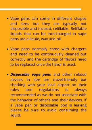 Vape pens can come in different shapes
and sizes but they are typically not
disposable and instead, refillable. Refillable
liquids that can be interchanged in vape
pens are e-liquid, wax and oil.
Vape pens normally come with chargers
and need to be continuously cleaned out
correctly and the cartridge of flavors need
to be replaced once the flavor is used.
Disposable vape pens and other related
devices in size are travel-friendly but
checking with your local airport on their
rules and regulations is always
recommended as we do not associate with
the behavior of other’s and their devices. If
a vape pen or disposable pod is leaking
please be sure to avoid consuming the
liquid.
 