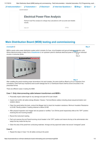 11/17/2019 Main Distribution Board (MDB) testing and commissioning - Field Instrumentation - Industrial Automation, PLC Programming, scad…
https://automationforum.in/t/main-distribution-board-mdb-testing-and-commissioning/6339 1/3
Instrumentation Automation Electrical Interview Questions Blog Quiz
ADVERTISEMENT
Main Distribution Board (MDB) testing and commissioning
Electrical Power Flow Analysis
Perform load ow analysis & voltage drop calculations with accurate and reliable
results.
etap.com OPEN
sivaranjith May 4
MDB is panel under power distribution system which consists of a fuse, circuit breakers and ground leakage protection units.
Where electrical energy is taken from a transformer or an upstream panel to distribute electrical power to numerous individual
circuits or consumer points.
After installing the panel including proper terminations into each breaker, the same shall be offered up for an inspection from
consultants. Earth fault loop impedance test & earth leakage test for LV Distribution Board shall be done & recorded in the
prescribed format.
There are different cases in testing the MDB:
Case 1: Only interconnecting cable between transformers and MDB’s
Physically inspect cable length for any damage and peel off of outer sheath
Inspect and confirm all cable endings (Breaker / Busbar / Terminal Blocks cables) including phase sequence/rotation and
isolation sleeve.
Clean the panel before the tests, conduct the Megger test to check the insulation resistance. Minimum Insulation Resistance
is 20 MΩ. Rectify problem if reading obtained is below 20 MΩ.
After physical inspection and megger test are passed or rectified, Turn ON the panel respectively while at the “OFF” position
receiving the end incoming breaker.
Record the instrument reading.
Pad Lock receives the end Panel Incoming circuit breaker in the “OFF” position and returns the key to the administrator who
keeps the key inside the key box.
Clean the area of the panel from conducting materials. Arrange and lay approved rubber mat around “energized” panel.
Case 2:
Repeat the steps in Case 1 for all cables coming to the panel.
May 4
May 4
1 / 1
May 5
 